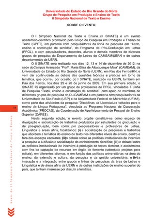 Universidade do Estado do Rio Grande do Norte
Grupo de Pesquisa em Produção e Ensino de Texto
II Simpósio Nacional de Texto e Ensino
SOBRE O EVENTO

Anais do II Simpósio Nacional de Texto e Ensino

18

O II Simpósio Nacional de Texto e Ensino (II SINATE) é um evento
acadêmico-científico promovido pelo Grupo de Pesquisa em Produção e Ensino de
Texto (GPET), em parceria com pesquisadores da linha de pesquisa em ―Texto,
ensino e construção de sentidos‖, do Programa de Pós-Graduação em Letras
(PPGL), e com pesquisadores, docentes, alunos e demais membros de diversos
grupos de pesquisa do Departamento de Letras do CAMEAM/UERN e de outros
departamentos da UERN.
O II SINATE será realizado nos dias 12, 13 e 14 de dezembro de 2012, na
sede doCampus Avançado ―Profª. Maria Elisa de Albuquerque Maia‖ (CAMEAM), da
Universidade do Estado do Rio Grande do Norte (UERN), em Pau dos Ferros/RN, e
vem dar continuidade ao debate das questões teóricas e práticas em torno da
temática, que ocorreu por ocasião do I SINATE, realizado na UERN, também em
Pau dos Ferros, nos dias 25 e 26 de junho de 2009. Em sua primeira edição, o
SINATE foi organizado por um grupo de professores do PPGL, vinculados à Linha
de Pesquisa ―Texto, ensino e construção de sentidos‖, com apoio de membros de
diferentes grupos de pesquisa do DL/CAMEAM e em parceria com pesquisadores da
Universidade de São Paulo (USP) e da Universidade Federal do Maranhão (UFMA),
como parte das atividades da pesquisa ―Disciplinas da Licenciatura voltadas para o
ensino de Língua Portuguesa‖, vinculada ao Programa Nacional de Cooperação
Acadêmica (PROCAD), da Coordenação de Aperfeiçoamento de Pessoal de Ensino
Superior (CAPES).
Nesta segunda edição, o evento propõe constituir-se como espaço de
divulgação e socialização de trabalhos produzidos por estudantes de graduação e
de pós-graduação, bem como por pesquisadores e professores de Letras,
Linguística e áreas afins, focalizando: (i) a socialização de pesquisas e trabalhos
que abordem a temática do ensino do texto nos diferentes níveis de ensino, dentro e
fora dos espaços escolares; (ii)o debate sobre as políticas institucionais de incentivo
à pesquisa e à difusão e socialização do conhecimento científico; (iii) o debate sobre
as políticas institucionais de incentivo à produção de textos técnicos e acadêmicos
com fins de captação de recursos em órgão de fomento (sobretudo projetos para
editais), em diferentes idiomas, e em função das políticas universitárias na área do
ensino, da extensão e cultura, da pesquisa e da gestão universitária; e (iv) a
interação e a integração entre grupos e linhas de pesquisas da área de Letras e
Linguística e de áreas afins da UERN e de outras instituições de ensino superior do
país, que tenham interesse por discutir a temática.

 