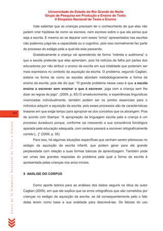 Universidade do Estado do Rio Grande do Norte
Grupo de Pesquisa em Produção e Ensino de Texto
II Simpósio Nacional de Texto e Ensino
Vale salientar que as crianças precisam ter o conhecimento de que elas não
podem criar hipótese de como se escreve, nem escreve sobre o que ela pensa que
seja a escrita. E mesmo ao se deparar com esses ―erros‖ apresentados nas escritas
não podemos julga-las a capacidade ou o cognitivo, pois isso normalmente faz parte
do processo do estágio pela a qual ela esta passando.
Gradativamente a criança vai aprendendo de forma ―indireta e autônoma‖ o
que a escola pretende que elas aprendam, pois há indícios de falha por partes dos
educadores por não atribuir o ensino da escrita em sua totalidade que poderiam ser
mais expressiva no contexto da aquisição da escrita. O problema, segundo Cagliari,
estaria na forma de como as escolas abordam metodologicamente a forma do
ensino da escrita, pois ele diz que: ―O grande problema nesse caso é que a escola
ensina a escrever sem ensinar o que é escrever, joga com a criança sem lhe
dizer as regras do jogo‖. (2009, p. 83) O amadurecimento, e experiências linguísticas
vivenciadas individualmente, também podem ser os pontos essenciais para o
individuo adquirir a aquisição da escrita, pois esses processos são de características
234

lineares em que exige tempo para apropriar-se dos conceitos que os abrangem. Pois

Anais do II Simpósio Nacional de Texto e Ensino

de acordo com Stampa: ―A apropriação da linguagem escrita pela a criança é um
processo duradouro porque, conforme vai crescendo a sua consciência fonológica
aparada pela educação adequada, com certeza passará a escrever ortograficamente
correto [...]‖ (2009, p. 55)
Para isso, há algumas situações específicas que venham serem pitorescas no
estágio da aquisição da escrita infantil, que podem gerar para ela grande
perplexidade com relação a suas formas básicas de aprendizagem. Também pode
ser umas das grandes respostas do problema pela qual a forma da escrita é
apresentada pelas crianças nos anos iniciais.

3 ANÁLISE DO CORPUS

Como aporte teórico para as análises dos dados seguirá na ótica do autor
Cagliari (2009), em que ele explica que os erros ortográficos que são cometidos por
crianças no estágio da aquisição da escrita, se dá consequentemente pelo o fato
delas terem como base a sua oralidade para descrevê-las. Os fatores do uso

 