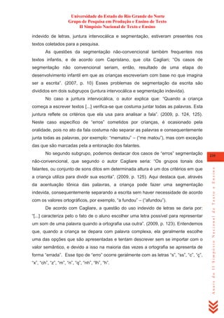 Universidade do Estado do Rio Grande do Norte
Grupo de Pesquisa em Produção e Ensino de Texto
II Simpósio Nacional de Texto e Ensino
indevido de letras, juntura intervocálica e segmentação, estiveram presentes nos
textos coletados para a pesquisa.
As questões da segmentação não-convencional também frequentes nos
textos infantis, e de acordo com Capristano, que cita Cagliari; ―Os casos de
segmentação não convencional seriam, então, resultado de uma etapa do
desenvolvimento infantil em que as crianças escreveriam com base no que imagina
ser a escrita‖. (2007, p. 10) Esses problemas de segmentação da escrita são
divididos em dois subgrupos (juntura intervocálica e segmentação indevida).
No caso a juntura intervocálica, o autor explica que: ―Quando a criança
começa a escrever textos [...] verifica-se que costuma juntar todas as palavras. Esta
juntura reflete os critérios que ela usa para analisar a fala‖. (2009, p. 124, 125).
Neste caso específico de ―erros‖ cometidos por crianças, é ocasionado pela
oralidade, pois no ato da fala costuma não separar as palavras e consequentemente
junta todas as palavras, por exemplo: ―mematou‖ – (―me matou‖), mas com exceção
das que são marcadas pela a entonação dos falantes.
No segundo subgrupo, podemos destacar dos casos de ―erros‖ segmentação

235

falantes, ou conjunto de sons ditos em determinada altura é um dos critérios em que
a criança utiliza para dividir sua escrita‖. (2009, p. 125). Aqui destaca que, através
da acentuação tônica das palavras, a criança pode fazer uma segmentação
indevida, consequentemente separando a escrita sem haver necessidade de acordo
com os valores ortográficos, por exemplo, ―a fundou‖ – (―afundou‖).
De acordo com Cagliare, a questão do uso indevido de letras se daria por:
―[...] caracteriza pelo o fato de o aluno escolher uma letra possível para representar
um som de uma palavra quando a ortografia usa outra‖. (2009, p. 123). Entendemos
que, quando a criança se depara com palavra complexa, ela geralmente escolhe
uma das opções que são apresentadas e tentam descrever sem se importar com o
valor semântico, e devido a isso na maioria das vezes a ortografia se apresenta de
forma ―errada‖. Esse tipo de ―erro‖ ocorre geralmente com as letras ―s‖, ―ss‖, ―c‖, ―ç‖,
―x‖, ―ch‖, ―z‖, ―m‖, ―n‖, ―q‖, ―nh‖, ―lh‖, ―h‖.

Anais do II Simpósio Nacional de Texto e Ensino

não-convencional, que segundo o autor Cagliare seria: ―Os grupos tonais dos

 