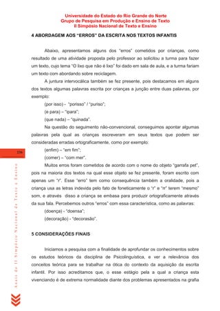 Universidade do Estado do Rio Grande do Norte
Grupo de Pesquisa em Produção e Ensino de Texto
II Simpósio Nacional de Texto e Ensino
4 ABORDAGEM AOS “ERROS” DA ESCRITA NOS TEXTOS INFANTIS
Abaixo, apresentamos alguns dos ―erros‖ cometidos por crianças, como
resultado de uma atividade proposta pelo professor ao solicitou a turma para fazer
um texto, cujo tema ―O lixo que não é lixo‖ foi dado em sala de aula, e a turma fariam
um texto com abordando sobre reciclagem.
A juntura intervocálica também se fez presente, pois destacamos em alguns
dos textos algumas palavras escrita por crianças a junção entre duas palavras, por
exemplo:
(por isso) - ―porisso‖ / ―puriso‖;
(e para) – ―ipara‖;
(que nada) – ―quinada‖.
Na questão do seguimento não-convencional, conseguimos apontar algumas
palavras pela qual as crianças escreveram em seus textos que podem ser
consideradas erradas ortograficamente, como por exemplo:
236

(enfim) – ―em fim‖;

Anais do II Simpósio Nacional de Texto e Ensino

(comer) – ―com mer‖.
Muitos erros foram cometidos de acordo com o nome do objeto ―garrafa pet‖,
pois na maioria dos textos na qual esse objeto se fez presente, foram escrito com
apenas um ―r‖. Esse ―erro‖ tem como consequência também a oralidade, pois a
criança usa as letras indevida pelo fato de foneticamente o ―r‖ e ―rr‖ terem ―mesmo‖
som, e através disso a criança se embasa para produzir ortograficamente através
da sua fala. Percebemos outros ―erros‖ com essa característica, como as palavras:
(doença) - ―doensa‖;
(decoração) - ―decorasão‖.

5 CONSIDERAÇÕES FINAIS

Iniciamos a pesquisa com a finalidade de aprofundar os conhecimentos sobre
os estudos teóricos da disciplina de Psicolinguística, e ver a relevância dos
conceitos teórica para se trabalhar na ótica do contexto da aquisição da escrita
infantil. Por isso acreditamos que, o esse estágio pela a qual a criança esta
vivenciando é de extrema normalidade diante dos problemas apresentados na grafia

 