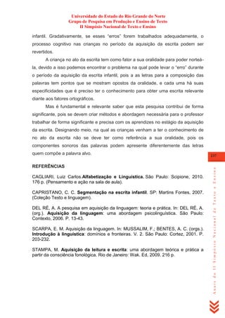 Universidade do Estado do Rio Grande do Norte
Grupo de Pesquisa em Produção e Ensino de Texto
II Simpósio Nacional de Texto e Ensino
infantil. Gradativamente, se esses ―erros‖ forem trabalhados adequadamente, o
processo cognitivo nas crianças no período da aquisição da escrita podem ser
revertidos.
A criança no ato da escrita tem como fator a sua oralidade para poder norteála, devido a isso podemos encontrar o problema na qual pode levar o ―erro‖ durante
o período da aquisição da escrita infantil, pois a as letras para a composição das
palavras tem pontos que se mostram opostos da oralidade, e cada uma há suas
especificidades que é preciso ter o conhecimento para obter uma escrita relevante
diante aos fatores ortográficos.
Mas é fundamental e relevante saber que esta pesquisa contribui de forma
significante, pois se devem criar métodos e abordagem necessária para o professor
trabalhar de forma significante e precisa com os aprendizes no estágio da aquisição
da escrita. Designando meio, na qual as crianças venham a ter o conhecimento de
no ato da escrita não se deve ter como referência a sua oralidade, pois os
componentes sonoros das palavras podem apresente diferentemente das letras

REFERÊNCIAS
CAGLIARI, Luiz Carlos.Alfabetização e Linguística. São Paulo: Scipione, 2010.
176 p. (Pensamento e ação na sala de aula).
CAPRISTANO, C. C. Segmentação na escrita infantil. SP: Martins Fontes, 2007.
(Coleção Texto e linguagem).
DEL RÉ, A. A pesquisa em aquisição da linguagem: teoria e prática. In: DEL RÉ, A.
(org.). Aquisição da linguagem: uma abordagem psicolinguística. São Paulo:
Contexto, 2006. P. 13-43.
SCARPA, E. M. Aquisição da linguagem. In: MUSSALIM, F.; BENTES, A. C. (orgs.).
Introdução à linguística: domínios e fronteiras. V. 2. São Paulo: Cortez, 2001. P.
203-232.
STAMPA, M. Aquisição da leitura e escrita: uma abordagem teórica e prática a
partir da consciência fonológica. Rio de Janeiro: Wak. Ed, 2009. 216 p.

237

Anais do II Simpósio Nacional de Texto e Ensino

quem compõe a palavra alvo.

 