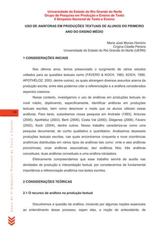 Universidade do Estado do Rio Grande do Norte
Grupo de Pesquisa em Produção e Ensino de Texto
II Simpósio Nacional de Texto e Ensino
USO DE ANÁFORAS EM PRODUÇÕES TEXTUAIS DE ALUNOS DO PRIMEIRO
ANO DO ENSINO MÉDIO

Maria José Morais Honório
Crígina Cibelle Pereira
Universidade do Estado do Rio Grande do Norte (UERN)
1 CONSIDERAÇÕES INICIAIS

Nos últimos anos, temos presenciado o surgimento de vários estudos
voltados para as questões textuais como (FÁVERO & KOCH, 1983, KOCH, 1999,
APOTHÉLOZ, 2003, dentre outros), os quais abrangem diversos assuntos acerca da
produção escrita, entre eles podemos citar a referenciação e a anáfora considerados
aspectos coesivos.
Nesse contexto, investigamos o uso de anáforas em produções textuais do
nível médio, objetivando, especificamente, identificar anáforas em produções
textuais escritas, bem como descrever o modo que os alunos utilizam essas

Anais do II Simpósio Nacional de Texto e Ensino

238

anáforas. Para tanto, subsidiamos nossa pesquisa em Andrade (1993), Antunes
(2005), Apothéloz (2003), Berti (2006), Costa Val (2000), Diógenes (2006), Fávero
(2002), Koch (2004), dentre outros. Nosso trabalho caracteriza-se como uma
pesquisa documental, de cunho qualitativo e quantitativo. Analisamos dezesseis
produções textuais escritas, nas quais encontramos cinquenta e nove ocorrências
anafóricas distribuídas em vários tipos de anáforas tais como: vinte e seis anáforas
pronominais; onze anáforas associativas; dez anáforas fiéis; três anáforas
conceituais; duas anáforas conceituais e uma anáfora rotuladora.
Efetivamente compreendemos que esse trabalho servirá de auxílio nas
atividades de produção e interpretação textual, por considerarmos de fundamental
importância a referenciação anafórica nos textos escritos.

2 CONSIDERAÇÕES TEÓRICAS

2.1 O recurso da anáfora na produção textual

Discutiremos a questão da anáfora, iniciando por algumas noções essenciais
ao entendimento desse processo, sejam elas, a noção de antecedente, de

 