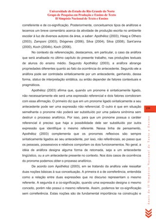 Universidade do Estado do Rio Grande do Norte
Grupo de Pesquisa em Produção e Ensino de Texto
II Simpósio Nacional de Texto e Ensino
correferente e de co-significação. Posteriormente, conceituamos tipos de anáforas e
tecemos um breve comentário acerca da atividade de produção escrita no ambiente
escolar à luz de diversos autores da área, a saber: Apothéloz (2003), Haag e Othero
(2003), Zamponi (2003), Diógenes (2006), Silva (2004), Silva (2008), Sant‘anna
(2000), Koch (2004b), Koch (2006).
No contexto da referenciação, destacamos, em particular, o caso da anáfora
que será analisada no último capítulo do presente trabalho, nas produções textuais
de alunos do ensino médio. Segundo Apothéloz (2003), a anáfora abrange
propriedades diferentes quanto ao fato da ocorrência do antecedente. Segundo ele a
anáfora pode ser controlada sintaticamente por um antecedente, ganhando, dessa
forma, status de interpretação sintática, ou então depender de fatores contextuais e
pragmáticos.
Apothéloz (2003) afirma que, quando um pronome é sintaticamente ligado,
não necessariamente ele será uma expressão referencial e dois fatores corroboram
com essa afirmação. O primeiro diz que em um pronome ligado sintaticamente a seu
antecedente pode ser uma expressão não referencial. O outro é que em situação

239

destruir o processo anafórico. Por isso, para que um pronome possua o caráter
referencial é preciso que haja a possibilidade dele ser substituído por outra
expressão que identifique o mesmo referente. Nessa linha de pensamento,
Apothéloz

(2003)

complementa

que

os

pronomes

reflexivos

são

sempre

sintaticamente ligados ao seu antecedente, por isso, não referênciais, ao passo que
os pessoais, possessivos e relativos comportam os dois funcionamentos. No geral, a
idéia de anáfora designa alguma forma de retomada, seja a um antecedente
lingüístico, ou a um antecedente presente no contexto. Nos dois casos de ocorrência
do pronome podemos obter o processo anafórico.
De acordo com Apothéloz (2003), em se tratando da anáfora vale ressaltar
duas noções básicas à sua conceituação. A primeira é a de correferência, entendida
como a relação entre duas expressões que no discurso representam o mesmo
referente. A segunda é a co-significação, quando uma expressão designa o mesmo
conceito, porém não possui o mesmo referente. Assim, podemos ter co-significação
sem correferência. Estas noções são de fundamental importância na construção e

Anais do II Simpósio Nacional de Texto e Ensino

semelhante o pronome não poderá ser substituído por uma palavra sinônima sem

 