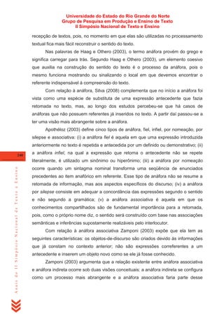 Universidade do Estado do Rio Grande do Norte
Grupo de Pesquisa em Produção e Ensino de Texto
II Simpósio Nacional de Texto e Ensino
recepção de textos, pois, no momento em que elas são utilizadas no processamento
textual fica mais fácil reconstruir o sentido do texto.
Nas palavras de Haag e Othero (2003), o termo anáfora provém do grego e
significa carregar para trás. Segundo Haag e Othero (2003), um elemento coesivo
que auxilia na construção do sentido do texto é o processo da anáfora, pois o
mesmo funciona mostrando ou sinalizando o local em que devemos encontrar o
referente indispensável à compreensão do texto.
Com relação à anáfora, Silva (2008) complementa que no início a anáfora foi
vista como uma espécie de substituta de uma expressão antecedente que fazia
retomada no texto, mas, ao longo dos estudos percebeu-se que há casos de
anáforas que não possuem referentes já inseridos no texto. A partir daí passou-se a
ter uma visão mais abrangente sobre a anáfora.
Apothéloz (2003) define cinco tipos de anáfora, fiel, infiel, por nomeação, por
silepse e associativa: (i) a anáfora fiel é aquela em que uma expressão introduzida
anteriormente no texto é repetida e antecedida por um definido ou demonstrativo; (ii)
240

a anáfora infiel, na qual a expressão que retoma o antecedente não se repete

Anais do II Simpósio Nacional de Texto e Ensino

literalmente, é utilizado um sinônimo ou hiperônimo; (iii) a anáfora por nomeação
ocorre quando um sintagma nominal transforma uma seqüência de enunciados
precedentes ao item anafórico em referente. Esse tipo de anáfora não se resume a
retomada de informação, mas aos aspectos específicos do discurso; (iv) a anáfora
por silepse consiste em adequar a concordância das expressões segundo o sentido
e não segundo a gramática; (v) a anáfora associativa é aquela em que os
conhecimentos compartilhados são de fundamental importância para a retomada,
pois, como o próprio nome diz, o sentido será construído com base nas associações
semânticas e inferências supostamente realizáveis pelo interlocutor.
Com relação à anáfora associativa Zamponi (2003) expõe que ela tem as
seguintes características: os objetos-de-discurso são criados devido às informações
que já constam no contexto anterior; não são expressões correferentes a um
antecedente e inserem um objeto novo como se ele já fosse conhecido.
Zamponi (2003) argumenta que a relação existente entre anáfora associativa
e anáfora indireta ocorre sob duas visões conceituais: a anáfora indireta se configura
como um processo mais abrangente e a anáfora associativa faria parte desse

 