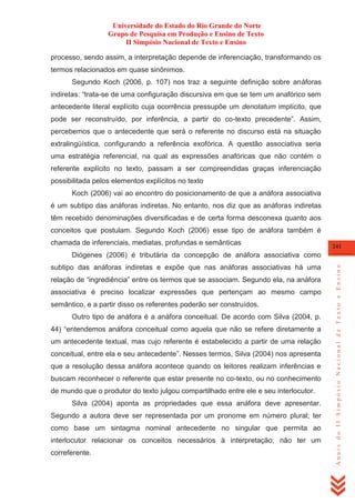 Universidade do Estado do Rio Grande do Norte
Grupo de Pesquisa em Produção e Ensino de Texto
II Simpósio Nacional de Texto e Ensino
processo, sendo assim, a interpretação depende de inferenciação, transformando os
termos relacionados em quase sinônimos.
Segundo Koch (2006, p. 107) nos traz a seguinte definição sobre anáforas
indiretas: ―trata-se de uma configuração discursiva em que se tem um anafórico sem
antecedente literal explícito cuja ocorrência pressupõe um denotatum implícito, que
pode ser reconstruído, por inferência, a partir do co-texto precedente‖. Assim,
percebemos que o antecedente que será o referente no discurso está na situação
extralingüística, configurando a referência exofórica. A questão associativa seria
uma estratégia referencial, na qual as expressões anafóricas que não contém o
referente explícito no texto, passam a ser compreendidas graças inferenciação
possibilitada pelos elementos explícitos no texto
Koch (2006) vai ao encontro do posicionamento de que a anáfora associativa
é um subtipo das anáforas indiretas. No entanto, nos diz que as anáforas indiretas
têm recebido denominações diversificadas e de certa forma desconexa quanto aos
conceitos que postulam. Segundo Koch (2006) esse tipo de anáfora também é
chamada de inferenciais, mediatas, profundas e semânticas

241

subtipo das anáforas indiretas e expõe que nas anáforas associativas há uma
relação de ―ingrediência‖ entre os termos que se associam. Segundo ela, na anáfora
associativa é preciso localizar expressões que pertençam ao mesmo campo
semântico, e a partir disso os referentes poderão ser construídos.
Outro tipo de anáfora é a anáfora conceitual. De acordo com Silva (2004, p.
44) ―entendemos anáfora conceitual como aquela que não se refere diretamente a
um antecedente textual, mas cujo referente é estabelecido a partir de uma relação
conceitual, entre ela e seu antecedente‖. Nesses termos, Silva (2004) nos apresenta
que a resolução dessa anáfora acontece quando os leitores realizam inferências e
buscam reconhecer o referente que estar presente no co-texto, ou no conhecimento
de mundo que o produtor do texto julgou compartilhado entre ele e seu interlocutor.
Silva (2004) aponta as propriedades que essa anáfora deve apresentar.
Segundo a autora deve ser representada por um pronome em número plural; ter
como base um sintagma nominal antecedente no singular que permita ao
interlocutor relacionar os conceitos necessários à interpretação; não ter um
correferente.

Anais do II Simpósio Nacional de Texto e Ensino

Diógenes (2006) é tributária da concepção de anáfora associativa como

 