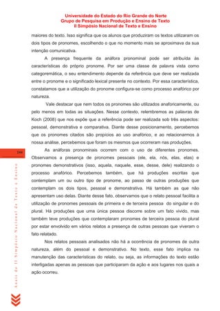 Universidade do Estado do Rio Grande do Norte
Grupo de Pesquisa em Produção e Ensino de Texto
II Simpósio Nacional de Texto e Ensino
maiores do texto. Isso significa que os alunos que produziram os textos utilizaram os
dois tipos de pronomes, escolhendo o que no momento mais se aproximava da sua
intenção comunicativa.
A presença frequente da anáfora pronominal pode ser atribuída às
características do próprio pronome. Por ser uma classe de palavra vista como
categoremática, o seu entendimento depende da referência que deve ser realizada
entre o pronome e o significado lexical presente no contexto. Por essa característica,
constatamos que a utilização do pronome configura-se como processo anafórico por
natureza.
Vale destacar que nem todos os pronomes são utilizados anaforicamente, ou
pelo menos em todas as situações. Nesse contexto, relembremos as palavras de
Koch (2008) que nos expõe que a referência pode ser realizada sob três aspectos:
pessoal, demonstrativa e comparativa. Diante desse posicionamento, percebemos
que os pronomes citados são propícios ao uso anafórico, e ao relacionarmos à
nossa análise, percebemos que foram os mesmos que ocorreram nas produções.
244

As anáforas pronominais ocorrem com o uso de diferentes pronomes.

Anais do II Simpósio Nacional de Texto e Ensino

Observamos a presença de pronomes pessoais (ele, ela, nós, elas, elas) e
pronomes demonstrativos (isso, aquela, naquele, esse, desse, dele) realizando o
processo anafórico. Percebemos também, que há produções escritas que
contemplam um ou outro tipo de pronome, ao passo de outras produções que
contemplam os dois tipos, pessoal e demonstrativa. Há também as que não
apresentam uso delas. Diante desse fato, observamos que o relato pessoal facilita a
utilização de pronomes pessoais de primeira e de terceira pessoa do singular e do
plural. Há produções que uma única pessoa discorre sobre um fato vivido, mas
também teve produções que contemplaram pronomes de terceira pessoa do plural
por estar envolvido em vários relatos a presença de outras pessoas que viveram o
fato relatado.
Nos relatos pessoais analisados não há a ocorrência de pronomes de outra
natureza, além do pessoal e demonstrativo. No texto, esse fato implica na
manutenção das características do relato, ou seja, as informações do texto estão
interligadas apenas as pessoas que participaram da ação e aos lugares nos quais a
ação ocorreu.

 