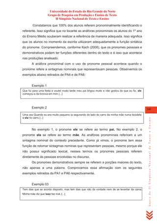 Universidade do Estado do Rio Grande do Norte
Grupo de Pesquisa em Produção e Ensino de Texto
II Simpósio Nacional de Texto e Ensino
Constatamos que 100% dos alunos referem pronominalmente identificando o
referente. Isso significa que no tocante as anáforas pronominais os alunos do 1º ano
do Ensino Médio souberam realizar a referência de maneira adequada. Isso significa
que os alunos no momento da escrita utilizaram adequadamente a função sintática
do pronome. Compreendemos, conforme Koch (2008), que os pronomes pessoais e
demonstrativos podem ter funções diferentes dentro do texto e é isso que acontece
nas produções analisado.
A anáfora pronominal com o uso de pronome pessoal acontece quando o
pronome refere a sintagmas nominais que representavam pessoas. Observemos os
exemplos abaixo retirados de PA4 e de PA6:

Exemplo 1
Que fui para uma festa e voutei muito tarde meu pai brigou muito e não gostou do que eu fiz, ele
começou a da bronca em mim [...]

Uma vez Quando eu era muito pequeno ia segurando do lado do carro da minha mãe numa bicicleta
e ela no carro [...]

No exemplo 1, o pronome ele se refere ao termo pai. No exemplo 2, o
pronome ela se refere ao termo mãe. As anáforas pronominais referiram a um
sintagma nominal do contexto precedente. Como já vimos, o pronome tem essa
função de retomar sintagmas nominas que representam pessoas, mesmo porque ele
não possui significado lexical, nesses termos os pronomes pessoais referem
diretamente às pessoas envolvidas no discurso.
Os pronomes demonstrativos sempre se referem a porções maiores do texto,
não apenas a uma palavra. Comprovamos essa afirmação com os seguintes
exemplos retirados da PA1 e PA6 respectivamente.

Exemplo 03
Tem dias que se acordo disposto, mas tem dias que não da vontade nem de se levantar da cama.
Minha mãe diz que isso faz mal, [...]

245

Anais do II Simpósio Nacional de Texto e Ensino

Exemplo 2

 
