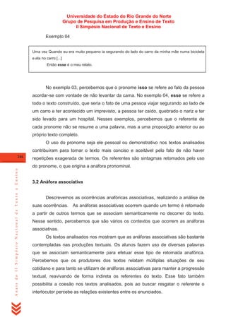 Universidade do Estado do Rio Grande do Norte
Grupo de Pesquisa em Produção e Ensino de Texto
II Simpósio Nacional de Texto e Ensino
Exemplo 04
Uma vez Quando eu era muito pequeno ia segurando do lado do carro da minha mãe numa bicicleta
e ela no carro [...]
Então esse é o meu relato.

No exemplo 03, percebemos que o pronome isso se refere ao fato da pessoa
acordar-se com vontade de não levantar da cama. No exemplo 04, esse se refere a
todo o texto construído, que seria o fato de uma pessoa viajar segurando ao lado de
um carro e ter acontecido um imprevisto, a pessoa ter caído, quebrado o nariz e ter
sido levado para um hospital. Nesses exemplos, percebemos que o referente de
cada pronome não se resume a uma palavra, mas a uma proposição anterior ou ao
próprio texto completo.
O uso do pronome seja ele pessoal ou demonstrativo nos textos analisados
contribuíram para tornar o texto mais conciso e aceitável pelo fato de não haver
246

repetições exagerada de termos. Os referentes são sintagmas retomados pelo uso

Anais do II Simpósio Nacional de Texto e Ensino

do pronome, o que origina a anáfora pronominal.

3.2 Anáfora associativa

Descrevemos as ocorrências anafóricas associativas, realizando a análise de
suas ocorrências. As anáforas associativas ocorrem quando um termo é retomado
a partir de outros termos que se associam semanticamente no decorrer do texto.
Nesse sentido, percebemos que são vários os contextos que ocorrem as anáforas
associativas.
Os textos analisados nos mostram que as anáforas associativas são bastante
contempladas nas produções textuais. Os alunos fazem uso de diversas palavras
que se associam semanticamente para efetuar esse tipo de retomada anafórica.
Percebemos que os produtores dos textos relatam múltiplas situações de seu
cotidiano e para tanto se utilizam de anáforas associativas para manter a progressão
textual, reavivando de forma indireta os referentes do texto. Esse fato também
possibilita a coesão nos textos analisados, pois ao buscar resgatar o referente o
interlocutor percebe as relações existentes entre os enunciados.

 