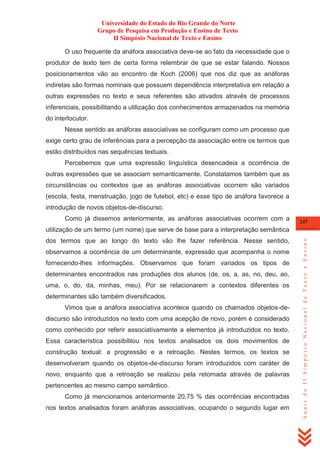 Universidade do Estado do Rio Grande do Norte
Grupo de Pesquisa em Produção e Ensino de Texto
II Simpósio Nacional de Texto e Ensino
O uso frequente da anáfora associativa deve-se ao fato da necessidade que o
produtor de texto tem de certa forma relembrar de que se estar falando. Nossos
posicionamentos vão ao encontro de Koch (2006) que nos diz que as anáforas
indiretas são formas nominais que possuem dependência interpretativa em relação a
outras expressões no texto e seus referentes são ativados através de processos
inferenciais, possibilitando a utilização dos conhecimentos armazenados na memória
do interlocutor.
Nesse sentido as anáforas associativas se configuram como um processo que
exige certo grau de inferências para a percepção da associação entre os termos que
estão distribuídos nas sequências textuais.
Percebemos que uma expressão linguística desencadeia a ocorrência de
outras expressões que se associam semanticamente. Constatamos também que as
circunstâncias ou contextos que as anáforas associativas ocorrem são variados
(escola, festa, menstruação, jogo de futebol, etc) e esse tipo de anáfora favorece a
introdução de novos objetos-de-discurso.
Como já dissemos anteriormente, as anáforas associativas ocorrem com a

247

dos termos que ao longo do texto vão lhe fazer referência. Nesse sentido,
observamos a ocorrência de um determinante, expressão que acompanha o nome
fornecendo-lhes informações. Observamos que foram variados os tipos de
determinantes encontrados nas produções dos alunos (de, os, a, as, no, deu, ao,
uma, o, do, da, minhas, meu). Por se relacionarem a contextos diferentes os
determinantes são também diversificados.
Vimos que a anáfora associativa acontece quando os chamados objetos-dediscurso são introduzidos no texto com uma acepção de novo, porém é considerado
como conhecido por referir associativamente a elementos já introduzidos no texto.
Essa característica possibilitou nos textos analisados os dois movimentos de
construção textual: a progressão e a retroação. Nestes termos, os textos se
desenvolveram quando os objetos-de-discurso foram introduzidos com caráter de
novo, enquanto que a retroação se realizou pela retomada através de palavras
pertencentes ao mesmo campo semântico.
Como já mencionamos anteriormente 20,75 % das ocorrências encontradas
nos textos analisados foram anáforas associativas, ocupando o segundo lugar em

Anais do II Simpósio Nacional de Texto e Ensino

utilização de um termo (um nome) que serve de base para a interpretação semântica

 