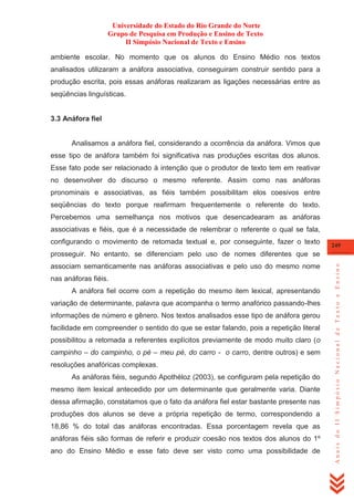 Universidade do Estado do Rio Grande do Norte
Grupo de Pesquisa em Produção e Ensino de Texto
II Simpósio Nacional de Texto e Ensino
ambiente escolar. No momento que os alunos do Ensino Médio nos textos
analisados utilizaram a anáfora associativa, conseguiram construir sentido para a
produção escrita, pois essas anáforas realizaram as ligações necessárias entre as
seqüências linguísticas.

3.3 Anáfora fiel

Analisamos a anáfora fiel, considerando a ocorrência da anáfora. Vimos que
esse tipo de anáfora também foi significativa nas produções escritas dos alunos.
Esse fato pode ser relacionado à intenção que o produtor de texto tem em reativar
no desenvolver do discurso o mesmo referente. Assim como nas anáforas
pronominais e associativas, as fiéis também possibilitam elos coesivos entre
seqüências do texto porque reafirmam frequentemente o referente do texto.
Percebemos uma semelhança nos motivos que desencadearam as anáforas
associativas e fiéis, que é a necessidade de relembrar o referente o qual se fala,
configurando o movimento de retomada textual e, por conseguinte, fazer o texto

249

associam semanticamente nas anáforas associativas e pelo uso do mesmo nome
nas anáforas fiéis.
A anáfora fiel ocorre com a repetição do mesmo item lexical, apresentando
variação de determinante, palavra que acompanha o termo anafórico passando-lhes
informações de número e gênero. Nos textos analisados esse tipo de anáfora gerou
facilidade em compreender o sentido do que se estar falando, pois a repetição literal
possibilitou a retomada a referentes explícitos previamente de modo muito claro (o
campinho – do campinho, o pé – meu pé, do carro - o carro, dentre outros) e sem
resoluções anafóricas complexas.
As anáforas fiéis, segundo Apothéloz (2003), se configuram pela repetição do
mesmo item lexical antecedido por um determinante que geralmente varia. Diante
dessa afirmação, constatamos que o fato da anáfora fiel estar bastante presente nas
produções dos alunos se deve a própria repetição de termo, correspondendo a
18,86 % do total das anáforas encontradas. Essa porcentagem revela que as
anáforas fiéis são formas de referir e produzir coesão nos textos dos alunos do 1º
ano do Ensino Médio e esse fato deve ser visto como uma possibilidade de

Anais do II Simpósio Nacional de Texto e Ensino

prosseguir. No entanto, se diferenciam pelo uso de nomes diferentes que se

 