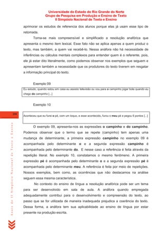 Universidade do Estado do Rio Grande do Norte
Grupo de Pesquisa em Produção e Ensino de Texto
II Simpósio Nacional de Texto e Ensino
aprimorar os estudos de referencia dos alunos porque elas já usam esse tipo de
retomada.
Torna-se mais compreensível e simplificado a resolução anafórica que
apresenta o mesmo item lexical. Esse fato não se aplica apenas a quem produz o
texto, mas também, a quem vai recebê-lo. Nessa anáfora não há necessidade de
inferências ou cálculos mentais complexos para entender quem é o referente, pois,
ele já estar dito literalmente, como podemos observar nos exemplos que seguem e
apresentam também a necessidade que os produtores do texto tiverem em resgatar
a informação principal do texto.

Exemplo 09
Eu estudo, quando estou em casa eu assisto televisão ou vou para o campinho jogar bola quando eu
chego do campinho [...]

Exemplo 10

Anais do II Simpósio Nacional de Texto e Ensino

250

Aconteceu que eu furei o pé, com um toquo, e esse acontecido, furou o meu pé e pegou 6 pontos [...]

O exemplo 09, apresenta-nos as expressões o campinho e do campinho.
Podemos observar que o termo que se repete (campinho) tem apenas uma
mudança de determinante, a primeira expressão campinho no exemplo 09 é
acompanhada pelo determinante o e a segunda expressão campinho é
acompanhada pelo determinante do. E nesse caso a referência é feita através da
repetição literal. No exemplo 10, constatamos o mesmo fenômeno. A primeira
expressão pé é acompanhada pelo determinante o e a segunda expressão pé é
acompanhada pelo determinante meu. A referência é feita por meio de repetições.
Nossos exemplos, bem como, as ocorrências que não destacamos na análise
seguem essa mesma característica.
No contexto do ensino de língua a resolução anafórica pode ser um tema
para ser desenvolvido em sala de aula. A anáfora quando empregada
adequadamente contribui para o desenvolvimento e compreensão do texto, ao
passo que se for utilizada de maneira inadequada prejudica a coerência do texto.
Dessa forma, a anáfora tem sua aplicabilidade ao ensino de língua por estar
presente na produção escrita.

 