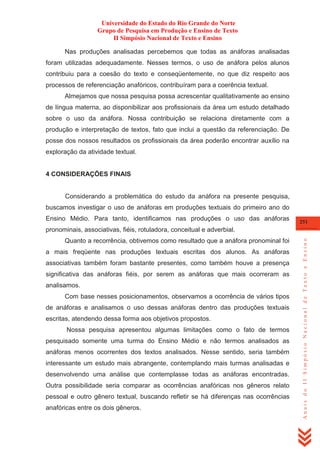 Universidade do Estado do Rio Grande do Norte
Grupo de Pesquisa em Produção e Ensino de Texto
II Simpósio Nacional de Texto e Ensino
Nas produções analisadas percebemos que todas as anáforas analisadas
foram utilizadas adequadamente. Nesses termos, o uso de anáfora pelos alunos
contribuiu para a coesão do texto e conseqüentemente, no que diz respeito aos
processos de referenciação anafóricos, contribuíram para a coerência textual.
Almejamos que nossa pesquisa possa acrescentar qualitativamente ao ensino
de língua materna, ao disponibilizar aos profissionais da área um estudo detalhado
sobre o uso da anáfora. Nossa contribuição se relaciona diretamente com a
produção e interpretação de textos, fato que inclui a questão da referenciação. De
posse dos nossos resultados os profissionais da área poderão encontrar auxílio na
exploração da atividade textual.

4 CONSIDERAÇÕES FINAIS

Considerando a problemática do estudo da anáfora na presente pesquisa,
buscamos investigar o uso de anáforas em produções textuais do primeiro ano do
Ensino Médio. Para tanto, identificamos nas produções o uso das anáforas

251

Quanto a recorrência, obtivemos como resultado que a anáfora pronominal foi
a mais freqüente nas produções textuais escritas dos alunos. As anáforas
associativas também foram bastante presentes, como também houve a presença
significativa das anáforas fiéis, por serem as anáforas que mais ocorreram as
analisamos.
Com base nesses posicionamentos, observamos a ocorrência de vários tipos
de anáforas e analisamos o uso dessas anáforas dentro das produções textuais
escritas, atendendo dessa forma aos objetivos propostos.
Nossa pesquisa apresentou algumas limitações como o fato de termos
pesquisado somente uma turma do Ensino Médio e não termos analisados as
anáforas menos ocorrentes dos textos analisados. Nesse sentido, seria também
interessante um estudo mais abrangente, contemplando mais turmas analisadas e
desenvolvendo uma análise que contemplasse todas as anáforas encontradas.
Outra possibilidade seria comparar as ocorrências anafóricas nos gêneros relato
pessoal e outro gênero textual, buscando refletir se há diferenças nas ocorrências
anafóricas entre os dois gêneros.

Anais do II Simpósio Nacional de Texto e Ensino

pronominais, associativas, fiéis, rotuladora, conceitual e adverbial.

 