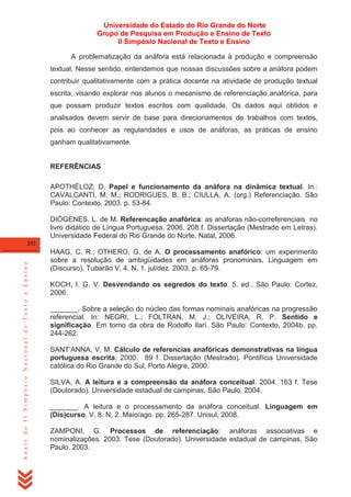 Universidade do Estado do Rio Grande do Norte
Grupo de Pesquisa em Produção e Ensino de Texto
II Simpósio Nacional de Texto e Ensino
A problematização da anáfora está relacionada à produção e compreensão
textual. Nesse sentido, entendemos que nossas discussões sobre a anáfora podem
contribuir qualitativamente com a prática docente na atividade de produção textual
escrita, visando explorar nos alunos o mecanismo de referenciação anafórica, para
que possam produzir textos escritos com qualidade. Os dados aqui obtidos e
analisados devem servir de base para direcionamentos de trabalhos com textos,
pois ao conhecer as regularidades e usos de anáforas, as práticas de ensino
ganham qualitativamente.

REFERÊNCIAS
APOTHÉLOZ, D. Papel e funcionamento da anáfora na dinâmica textual. In.:
CAVALCANTI, M. M.; RODRIGUES, B. B.; CIULLA, A. (org.) Referenciação. São
Paulo: Contexto, 2003. p. 53-84.
DIÓGENES, L. de M. Referencação anafórica: as anáforas não-correferenciais no
livro didático de Língua Portuguesa. 2006. 208 f. Dissertação (Mestrado em Letras).
Universidade Federal do Rio Grande do Norte, Natal, 2006.

Anais do II Simpósio Nacional de Texto e Ensino

252

HAAG, C. R.; OTHERO, G. de A. O processamento anafórico: um experimento
sobre a resolução de ambigüidades em anáforas pronominais. Linguagem em
(Discurso). Tubarão V, 4. N, 1. jul/dez. 2003. p. 65-79.
KOCH, I. G. V. Desvendando os segredos do texto. 5. ed.. São Paulo: Cortez,
2006.
_______. Sobre a seleção do núcleo das formas nominais anafóricas na progressão
referencial. In: NEGRI, L.; FOLTRAN, M. J.; OLIVEIRA, R. P. Sentido e
significação. Em torno da obra de Rodolfo Ilari. São Paulo: Contexto, 2004b. pp.
244-262.
SANT‘ANNA, V. M. Cálculo de referencias anafóricas demonstrativas na língua
portuguesa escrita. 2000. 89 f. Dissertação (Mestrado). Pontifícia Universidade
católica do Rio Grande do Sul, Porto Alegre, 2000.
SILVA, A. A leitura e a compreensão da anáfora conceitual. 2004. 163 f. Tese
(Doutorado). Universidade estadual de campinas, São Paulo. 2004.
_______. A leitura e o processamento da anáfora conceitual. Linguagem em
(Dis)curso. V, 8. N, 2. Maio/ago. pp. 265-287. Unisul, 2008.
ZAMPONI, G. Processos de referenciação: anáforas associativas e
nominalizações. 2003. Tese (Doutorado). Universidade estadual de campinas, São
Paulo. 2003.

 