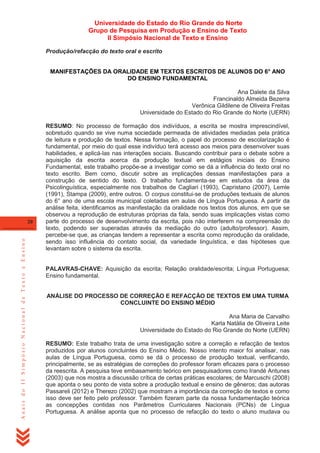 Universidade do Estado do Rio Grande do Norte
Grupo de Pesquisa em Produção e Ensino de Texto
II Simpósio Nacional de Texto e Ensino
Produção/refacção do texto oral e escrito
MANIFESTAÇÕES DA ORALIDADE EM TEXTOS ESCRITOS DE ALUNOS DO 6° ANO
DO ENSINO FUNDAMENTAL
Ana Dalete da Silva
Francinaldo Almeida Bezerra
Verônica Gildilene de Oliveira Freitas
Universidade do Estado do Rio Grande do Norte (UERN)

Anais do II Simpósio Nacional de Texto e Ensino

20

RESUMO: No processo de formação dos indivíduos, a escrita se mostra imprescindível,
sobretudo quando se vive numa sociedade permeada de atividades mediadas pela prática
de leitura e produção de textos. Nessa formação, o papel do processo de escolarização é
fundamental, por meio do qual esse indivíduo terá acesso aos meios para desenvolver suas
habilidades, e aplicá-las nas interações sociais. Buscando contribuir para o debate sobre a
aquisição da escrita acerca da produção textual em estágios iniciais do Ensino
Fundamental, este trabalho propõe-se a investigar como se dá a influência do texto oral no
texto escrito. Bem como, discutir sobre as implicações dessas manifestações para a
construção de sentido do texto. O trabalho fundamenta-se em estudos da área da
Psicolinguística, especialmente nos trabalhos de Cagliari (1993), Capristano (2007), Lemle
(1991), Stampa (2009), entre outros. O corpus constitui-se de produções textuais de alunos
do 6° ano de uma escola municipal coletadas em aulas de Língua Portuguesa. A partir da
análise feita, identificamos as manifestação da oralidade nos textos dos alunos, em que se
observou a reprodução de estruturas próprias da fala, sendo suas implicações vistas como
parte do processo de desenvolvimento da escrita, pois não interferem na compreensão do
texto, podendo ser superadas através da mediação do outro (adulto/professor). Assim,
percebe-se que, as crianças tendem a representar a escrita como reprodução da oralidade,
sendo isso influência do contato social, da variedade linguística, e das hipóteses que
levantam sobre o sistema da escrita.

PALAVRAS-CHAVE: Aquisição da escrita; Relação oralidade/escrita; Língua Portuguesa;
Ensino fundamental.
ANÁLISE DO PROCESSO DE CORREÇÃO E REFACÇÃO DE TEXTOS EM UMA TURMA
CONCLUINTE DO ENSINO MÉDIO
Ana Maria de Carvalho
Karla Natália de Oliveira Leite
Universidade do Estado do Rio Grande do Norte (UERN)
RESUMO: Este trabalho trata de uma investigação sobre a correção e refacção de textos
produzidos por alunos concluintes do Ensino Médio. Nosso intento maior foi analisar, nas
aulas de Língua Portuguesa, como se dá o processo de produção textual, verificando,
principalmente, se as estratégias de correções do professor foram eficazes para o processo
da reescrita. A pesquisa teve embasamento teórico em pesquisadores como Irandé Antunes
(2003) que nos mostra a discussão crítica de certas práticas escolares; de Marcuschi (2008)
que aponta o seu ponto de vista sobre a produção textual e ensino de gêneros; das autoras
Passareli (2012) e Therezo (2002) que mostram a importância da correção de textos e como
isso deve ser feito pelo professor. Também fizeram parte da nossa fundamentação teórica
as concepções contidas nos Parâmetros Curriculares Nacionais (PCNs) de Língua
Portuguesa. A análise aponta que no processo de refacção do texto o aluno mudava ou

 