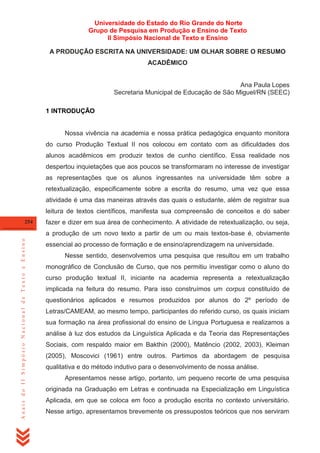 Universidade do Estado do Rio Grande do Norte
Grupo de Pesquisa em Produção e Ensino de Texto
II Simpósio Nacional de Texto e Ensino
A PRODUÇÃO ESCRITA NA UNIVERSIDADE: UM OLHAR SOBRE O RESUMO
ACADÊMICO

Ana Paula Lopes
Secretaria Municipal de Educação de São Miguel/RN (SEEC)
1 INTRODUÇÃO

Nossa vivência na academia e nossa prática pedagógica enquanto monitora
do curso Produção Textual II nos colocou em contato com as dificuldades dos
alunos acadêmicos em produzir textos de cunho científico. Essa realidade nos
despertou inquietações que aos poucos se transformaram no interesse de investigar
as representações que os alunos ingressantes na universidade têm sobre a
retextualização, especificamente sobre a escrita do resumo, uma vez que essa
atividade é uma das maneiras através das quais o estudante, além de registrar sua
leitura de textos científicos, manifesta sua compreensão de conceitos e do saber
254

fazer e dizer em sua área de conhecimento. A atividade de retextualização, ou seja,

Anais do II Simpósio Nacional de Texto e Ensino

a produção de um novo texto a partir de um ou mais textos-base é, obviamente
essencial ao processo de formação e de ensino/aprendizagem na universidade.
Nesse sentido, desenvolvemos uma pesquisa que resultou em um trabalho
monográfico de Conclusão de Curso, que nos permitiu investigar como o aluno do
curso produção textual II, iniciante na academia representa a retextualização
implicada na feitura do resumo. Para isso construímos um corpus constituído de
questionários aplicados e resumos produzidos por alunos do 2º período de
Letras/CAMEAM, ao mesmo tempo, participantes do referido curso, os quais iniciam
sua formação na área profissional do ensino de Língua Portuguesa e realizamos a
análise à luz dos estudos da Linguística Aplicada e da Teoria das Representações
Sociais, com respaldo maior em Bakthin (2000), Matêncio (2002, 2003), Kleiman
(2005), Moscovici (1961) entre outros. Partimos da abordagem de pesquisa
qualitativa e do método indutivo para o desenvolvimento de nossa análise.
Apresentamos nesse artigo, portanto, um pequeno recorte de uma pesquisa
originada na Graduação em Letras e continuada na Especialização em Linguística
Aplicada, em que se coloca em foco a produção escrita no contexto universitário.
Nesse artigo, apresentamos brevemente os pressupostos teóricos que nos serviram

 