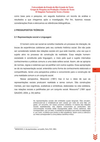 Universidade do Estado do Rio Grande do Norte
Grupo de Pesquisa em Produção e Ensino de Texto
II Simpósio Nacional de Texto e Ensino
como base para a pesquisa, em seguida ilustramos um recorte da análise e
resultados a que chegamos após a investigação. Por fim, fazemos nossas
considerações finais e elencamos as referências bibliográficas.

2 PRESSUPOSTOS TEÓRICOS

2.1 Representação social e Linguagem

O homem como ser social se constitui mediante um processo de interação, de
trocas de experiências cotidianas pelo seu contexto histórico social. Ele não pode
ser considerado isolado das relações sociais em que está inserido, uma vez que é
sujeito ativo no processo de construção da realidade. Essa relação homemsociedade é constituída pela linguagem, o meio pelo qual o sujeito internaliza
conhecimentos e práticas comuns a uma dada esfera social. Assim, ele se apropria
de normas, regras e sistemas que vai partilhar com outros sujeitos. Essa apropriação
se dá via representação social, entendida como forma de conhecimento elaborado e

255

uma realidade comum a um conjunto social.
Nessa perspectiva, Moscovici (1961) traz á luz s ideia de que as
representações sociais produzem realidade e senso comum. São construções
mentais, por isso cognitivas, avaliativas e simbólicas, elaboradas na vida cotidiana,
nas relações sociais e partilhadas por um conjunto social. Moscovici 3 (1961 apud
GAUDIO, 2004, p. 04) define:

As representações sociais são entidades quase tangíveis. Elas circulam,
entrecruzam-se e cristalizam-se sem cessar por meio de uma fala, um
gesto, um encontro, em nosso universo cotidiano. A maioria das relações
sociais estabelecidas, dos objetos consumidos ou produzidos, das
comunicações trocadas estão impregnadas delas. Como sabemos, elas
correspondem, por um lado, à substância simbólica que entra na elaboração
e, por outro, à prática que produz a dita substância, assim como a ciência e
os mitos correspondem a uma prática científica mítica.

3

MOSCOVICI, S. da psychanalyse, sun public, Paris, PUF, 1961.

Anais do II Simpósio Nacional de Texto e Ensino

compartilhado, tendo uma perspectiva prática e concorrendo para a construção de

 