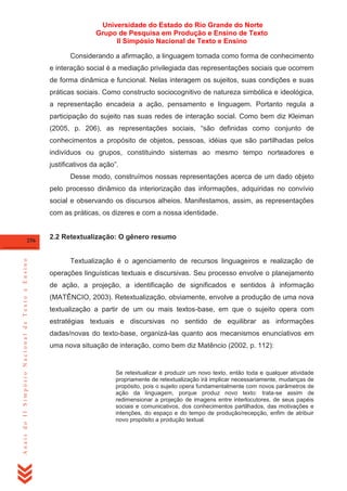Universidade do Estado do Rio Grande do Norte
Grupo de Pesquisa em Produção e Ensino de Texto
II Simpósio Nacional de Texto e Ensino
Considerando a afirmação, a linguagem tomada como forma de conhecimento
e interação social é a mediação privilegiada das representações sociais que ocorrem
de forma dinâmica e funcional. Nelas interagem os sujeitos, suas condições e suas
práticas sociais. Como constructo sociocognitivo de natureza simbólica e ideológica,
a representação encadeia a ação, pensamento e linguagem. Portanto regula a
participação do sujeito nas suas redes de interação social. Como bem diz Kleiman
(2005, p. 206), as representações sociais, ―são definidas como conjunto de
conhecimentos a propósito de objetos, pessoas, idéias que são partilhadas pelos
indivíduos ou grupos, constituindo sistemas ao mesmo tempo norteadores e
justificativos da ação‖.
Desse modo, construímos nossas representações acerca de um dado objeto
pelo processo dinâmico da interiorização das informações, adquiridas no convívio
social e observando os discursos alheios. Manifestamos, assim, as representações
com as práticas, os dizeres e com a nossa identidade.

Anais do II Simpósio Nacional de Texto e Ensino

256

2.2 Retextualização: O gênero resumo

Textualização é o agenciamento de recursos linguageiros e realização de
operações linguísticas textuais e discursivas. Seu processo envolve o planejamento
de ação, a projeção, a identificação de significados e sentidos à informação
(MATÊNCIO, 2003). Retextualização, obviamente, envolve a produção de uma nova
textualização a partir de um ou mais textos-base, em que o sujeito opera com
estratégias textuais e discursivas no sentido de equilibrar as informações
dadas/novas do texto-base, organizá-las quanto aos mecanismos enunciativos em
uma nova situação de interação, como bem diz Matêncio (2002, p. 112):

Se retextualizar é produzir um novo texto, então toda e qualquer atividade
propriamente de retextualização irá implicar necessariamente, mudanças de
propósito, pois o sujeito opera fundamentalmente com novos parâmetros de
ação da linguagem, porque produz novo texto: trata-se assim de
redimensionar a projeção de imagens entre interlocutores, de seus papéis
sociais e comunicativos, dos conhecimentos partilhados, das motivações e
intenções, do espaço e do tempo de produção/recepção, enfim de atribuir
novo propósito a produção textual.

 