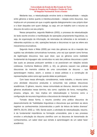 Universidade do Estado do Rio Grande do Norte
Grupo de Pesquisa em Produção e Ensino de Texto
II Simpósio Nacional de Texto e Ensino
Mediante isso, a retextualização envolve tanto a intertextualidade – relação
entre gêneros e textos quanto à interdiscursividade – relação entre discursos. Isso
implica em um processo em que o sujeito agenda dialogicamente o seu próprio dizer
e o dizer daqueles com quem dialoga, ou seja, em um trabalho com o recurso ao
discurso do outro e ao seu próprio.
Nessa perspectiva, segundo Matêncio (2002), o processo de retextualização
do texto escrito envolve a manifestação de operações propriamente linguísticas, ou
seja, de organização da informação, de retomadas de referentes e de remissão a
referentes explícitos ou não, operações textuais e discursivas no que se refere aos
mecanismos enunciativos.
Segundo Assis e Mata (2005) por meio dos gêneros se dá a inserção dos
sujeitos nas atividades comunicativas humanas, uma vez que operam como formas
de legitimação discursiva. Isso quer dizer, que os gêneros como realidade
fundamental da linguagem são construídos no seio das práticas discursivas a partir
das quais as pessoas produzem sentidos e se posicionam em relações sociais
cotidianas. Conforme Matêncio (2003, p. 02), os gêneros nascem nas práticas

257

aprendizagem implica, assim, o acesso a essas práticas e a construção de
representações sobre como agir quando delas se participam.
Com base nessa afirmação, consideramos, neste trabalho, o resumo como
uma atividade discursiva produzida e consumida nas práticas discursivas
acadêmicas. O gênero, resumo, nessa comunidade ao discurso, decorre de outros
gêneros atualizados nesse domínio, tais como: capítulos de livros, monografias,
ensaios, artigos, etc. Isso implica em retextualização e funciona como a
configuração de recursos linguísticos e discursivos de interação textual.
Tomado dessa forma, o resumo constitui uma prática discursiva de
desenvolvimento de ―habilidades linguísticas e discursivas que permitem ao aluno
registrar os conhecimentos (re)construídos a partir da leitura de textos diversos‖
(MATA; SILVA, 2002, p. 128). Sendo assim, a atividade de retextualização, resumo,
é de fundamental importância na formação universitária, pois o seu processo
envolve a articulação do discurso científico com os discursos de transmissão de
conhecimentos, um saber dizer que remete à aprendizagem de um saber fazer
acadêmico.

Anais do II Simpósio Nacional de Texto e Ensino

discursivas da memória coletiva de uma comunidade de discurso – sua

 