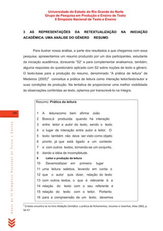 Universidade do Estado do Rio Grande do Norte
Grupo de Pesquisa em Produção e Ensino de Texto
II Simpósio Nacional de Texto e Ensino

3

AS

REPRESENTAÇÕES

DA

RETEXTUALIZAÇÃO

ACADÊMICA: UMA ANÁLISE DO GÊNERO

NA

INICIAÇÃO

RESUMO

Para ilustrar nossa análise, e parte dos resultados a que chegamos com essa
pesquisa, apresentamos um resumo produzido por um dos participantes, estudante
da iniciação acadêmica, doravante ―S2‖ e para complementar analisamos, também,
alguma respostas do questionário aplicado com S2 sobre noções de texto e gênero.
O texto-base para a produção do resumo, denominado ―A prática de leitura‖ de
Medeiros (2005)4 conceitua a prática de leitura como interação leitor/texto/autor e
suas condições de produção. Na tentativa de proporcionar uma melhor visibilidade
às observações conferidas ao texto, optamos por transcrevê-lo na íntegra.

Resumo: Prática da leitura

1

Anais do II Simpósio Nacional de Texto e Ensino

A

2

Bosco,é

3

entre leitor e autor do texto, sendo o texto

4

o lugar de interação entre autor e leitor. O

5

texto também não deve ser visto como objeto

6

pronto, já que está ligado a um contexto

7

e com outros textos, tornando-se um conjunto,

8

258

leituracomo

bem

dando a idéia de incompletude.

produzida

afirma

João

quando há interação

9

Leitor e produção da leitura

10

Devemosfazer

em

primeiro

lugar

11 uma leitura seletiva, levando em conta o
12 que

o autor

quis dizer, relação do texto

13 com outros textos, o que é relevante é a
14 relação

do

15 relação do

texto com o seu referente e
texto

com o leitor.

Portanto

16 para a compreensão de um texto, devemos
4

O texto encontra-se no livro Redação Científica: a prática de fichamentos, resumos e resenhas, Atlas 2002, p.
56-57.

 