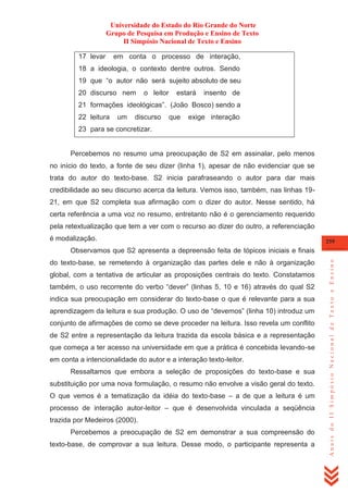 Universidade do Estado do Rio Grande do Norte
Grupo de Pesquisa em Produção e Ensino de Texto
II Simpósio Nacional de Texto e Ensino
17 levar

em conta o processo de interação,

18 a ideologia, o contexto dentre outros. Sendo
19 que ―o autor não será sujeito absoluto de seu
20 discurso nem

o leitor

estará

insento de

21 formações ideológicas‖. (João Bosco) sendo a
22 leitura

um

discurso

que

exige interação

23 para se concretizar.

Percebemos no resumo uma preocupação de S2 em assinalar, pelo menos
no início do texto, a fonte de seu dizer (linha 1), apesar de não evidenciar que se
trata do autor do texto-base. S2 inicia parafraseando o autor para dar mais
credibilidade ao seu discurso acerca da leitura. Vemos isso, também, nas linhas 1921, em que S2 completa sua afirmação com o dizer do autor. Nesse sentido, há
certa referência a uma voz no resumo, entretanto não é o gerenciamento requerido
pela retextualização que tem a ver com o recurso ao dizer do outro, a referenciação
é modalização.

259

do texto-base, se remetendo à organização das partes dele e não à organização
global, com a tentativa de articular as proposições centrais do texto. Constatamos
também, o uso recorrente do verbo ―dever‖ (linhas 5, 10 e 16) através do qual S2
indica sua preocupação em considerar do texto-base o que é relevante para a sua
aprendizagem da leitura e sua produção. O uso de ―devemos‖ (linha 10) introduz um
conjunto de afirmações de como se deve proceder na leitura. Isso revela um conflito
de S2 entre a representação da leitura trazida da escola básica e a representação
que começa a ter acesso na universidade em que a prática é concebida levando-se
em conta a intencionalidade do autor e a interação texto-leitor.
Ressaltamos que embora a seleção de proposições do texto-base e sua
substituição por uma nova formulação, o resumo não envolve a visão geral do texto.
O que vemos é a tematização da idéia do texto-base – a de que a leitura é um
processo de interação autor-leitor – que é desenvolvida vinculada a seqüência
trazida por Medeiros (2000).
Percebemos a preocupação de S2 em demonstrar a sua compreensão do
texto-base, de comprovar a sua leitura. Desse modo, o participante representa a

Anais do II Simpósio Nacional de Texto e Ensino

Observamos que S2 apresenta a depreensão feita de tópicos iniciais e finais

 