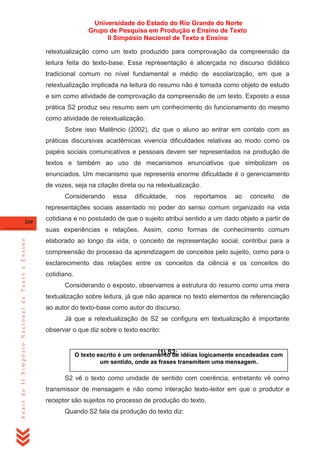 Universidade do Estado do Rio Grande do Norte
Grupo de Pesquisa em Produção e Ensino de Texto
II Simpósio Nacional de Texto e Ensino
retextualização como um texto produzido para comprovação da compreensão da
leitura feita do texto-base. Essa representação é alicerçada no discurso didático
tradicional comum no nível fundamental e médio de escolarização, em que a
retextualização implicada na leitura do resumo não é tomada como objeto de estudo
e sim como atividade de comprovação da compreensão de um texto. Exposto a essa
prática S2 produz seu resumo sem um conhecimento do funcionamento do mesmo
como atividade de retextualização.
Sobre isso Matêncio (2002), diz que o aluno ao entrar em contato com as
práticas discursivas acadêmicas vivencia dificuldades relativas ao modo como os
papéis sociais comunicativos e pessoais devem ser representados na produção de
textos e também ao uso de mecanismos enunciativos que simbolizam os
enunciados. Um mecanismo que representa enorme dificuldade é o gerenciamento
de vozes, seja na citação direta ou na retextualização.
Considerando

essa

dificuldade,

nos

reportamos

ao

conceito

de

representações sociais assentado no poder do senso comum organizado na vida
260

cotidiana e no postulado de que o sujeito atribui sentido a um dado objeto a partir de

Anais do II Simpósio Nacional de Texto e Ensino

suas experiências e relações. Assim, como formas de conhecimento comum
elaborado ao longo da vida, o conceito de representação social, contribui para a
compreensão do processo da aprendizagem de conceitos pelo sujeito, como para o
esclarecimento das relações entre os conceitos da ciência e os conceitos do
cotidiano.
Considerando o exposto, observamos a estrutura do resumo como uma mera
textualização sobre leitura, já que não aparece no texto elementos de referenciação
ao autor do texto-base como autor do discurso.
Já que a retextualização de S2 se configura em textualização é importante
observar o que diz sobre o texto escrito:

(1) S2:
O texto escrito é um ordenamento de idéias logicamente encadeadas com
um sentido, onde as frases transmitem uma mensagem.
S2 vê o texto como unidade de sentido com coerência, entretanto vê como
transmissor de mensagem e não como interação texto-leitor em que o produtor e
receptor são sujeitos no processo de produção do texto.
Quando S2 fala da produção do texto diz:

 