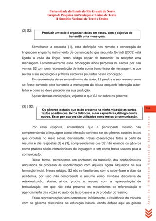 Universidade do Estado do Rio Grande do Norte
Grupo de Pesquisa em Produção e Ensino de Texto
II Simpósio Nacional de Texto e Ensino

(2) S2:

Produzir um texto é organizar idéias em frases, com o objetivo de
transmitir uma mensagem.

Semelhante a resposta (1), essa definição nos remete a concepção de
linguagem enquanto instrumento de comunicação que segundo Geraldi (2003) está
ligada a visão da língua como código capaz de transmitir ao receptor uma
mensagem. Lamentavelmente essa concepção ainda perpetua na escola por isso
vemos S2 com uma representação de texto como transmissor de mensagem, o que
revela a sua exposição a práticas escolares pautadas nessa concepção.
Em decorrência desse entendimento de texto, S2 produz o seu resumo como
se fosse somente para transmitir a mensagem da leitura enquanto interação autorleitor e como se deve proceder na sua produção.
Apesar dessas concepções, vejamos o que S2 diz sobre os gêneros:

Os gêneros textuais que estão presente na minha vida são as cartas,
textos acadêmicos, livros didáticos, aulas expositivas, diálogo dentre
outros. Estes por sua vez são utilizados como meios de comunicação.

Por

essa

resposta,

entendemos

que

o

participante

mesmo

não

compreendendo a linguagem como interação conhece ser os gêneros aqueles textos
que circulam no meio social, diariamente. Pelas observações feitas a partir do
resumo e das respostas (1) e (3), compreendemos que S2 não entende os gêneros
como práticas sócio-interacionistas da linguagem e sim como textos usados para a
comunicação.
Dessa forma, percebemos um confronto na transição dos conhecimentos
adquiridos no processo de escolarização com aqueles agora adquiridos na sua
formação inicial. Nesse estágio, S2 não se familiarizou com o saber-fazer e dizer da
academia, por isso não compreende o resumo como atividade discursiva de
retextualização. Assim, ainda, produz o resumo com a representação de
textualização, em que não está presente os mecanismos de referenciação e
agenciamento das vozes do autor do texto-base e a do produtor do resumo.
Essas representações vêm demonstrar, infelizmente, a resistência do trabalho
com os gêneros discursivos na educação básica, dando ênfase aqui ao gênero

261

Anais do II Simpósio Nacional de Texto e Ensino

(3) ) S2:

 