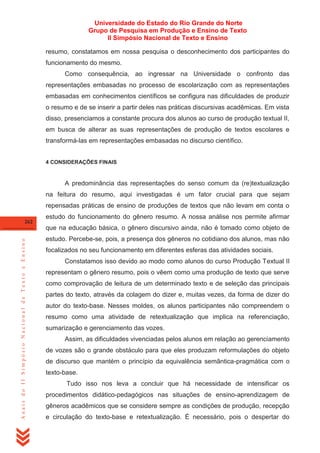 Universidade do Estado do Rio Grande do Norte
Grupo de Pesquisa em Produção e Ensino de Texto
II Simpósio Nacional de Texto e Ensino
resumo, constatamos em nossa pesquisa o desconhecimento dos participantes do
funcionamento do mesmo.
Como consequência, ao ingressar na Universidade o confronto das
representações embasadas no processo de escolarização com as representações
embasadas em conhecimentos científicos se configura nas dificuldades de produzir
o resumo e de se inserir a partir deles nas práticas discursivas acadêmicas. Em vista
disso, presenciamos a constante procura dos alunos ao curso de produção textual II,
em busca de alterar as suas representações de produção de textos escolares e
transformá-las em representações embasadas no discurso científico.
4 CONSIDERAÇÕES FINAIS

A predominância das representações do senso comum da (re)textualização
na feitura do resumo, aqui investigadas é um fator crucial para que sejam
repensadas práticas de ensino de produções de textos que não levam em conta o
262

estudo do funcionamento do gênero resumo. A nossa análise nos permite afirmar

Anais do II Simpósio Nacional de Texto e Ensino

que na educação básica, o gênero discursivo ainda, não é tomado como objeto de
estudo. Percebe-se, pois, a presença dos gêneros no cotidiano dos alunos, mas não
focalizados no seu funcionamento em diferentes esferas das atividades sociais.
Constatamos isso devido ao modo como alunos do curso Produção Textual II
representam o gênero resumo, pois o vêem como uma produção de texto que serve
como comprovação de leitura de um determinado texto e de seleção das principais
partes do texto, através da colagem do dizer e, muitas vezes, da forma de dizer do
autor do texto-base. Nesses moldes, os alunos participantes não compreendem o
resumo como uma atividade de retextualização que implica na referenciação,
sumarização e gerenciamento das vozes.
Assim, as dificuldades vivenciadas pelos alunos em relação ao gerenciamento
de vozes são o grande obstáculo para que eles produzam reformulações do objeto
de discurso que mantém o princípio da equivalência semântica-pragmática com o
texto-base.
Tudo isso nos leva a concluir que há necessidade de intensificar os
procedimentos didático-pedagógicos nas situações de ensino-aprendizagem de
gêneros acadêmicos que se considere sempre as condições de produção, recepção
e circulação do texto-base e retextualização. É necessário, pois o despertar do

 