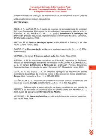 Universidade do Estado do Rio Grande do Norte
Grupo de Pesquisa em Produção e Ensino de Texto
II Simpósio Nacional de Texto e Ensino
professor de leitura e produção de textos científicos para repensar as suas práticas
junto aos alunos que iniciam na academia.
REFERÊNCIAS

ASSIS, J. A.; MATIAS, M. A. A escrita de resumos na formação inicial do professor
de Língua Portuguesa: Movimentos de aprendizagem no espaço da sala de aula. In:
KLEIMAN, A. G.; MATÊNCIO, M. L. M. (orgs.) Letramento e formação do
professor: práticas discursivas, representações e construção do saber. Campinas,
SP: Mercado de Letras, 2005.
BAKTHIN, M. M. Estética da criação verbal. (tradução de M. E. Galvão), 3. ed. São
Paulo: Martins Fontes, 2000.
GAUDIO, E. V. Representação social: uma teoria em construção. [s. l.; s. n.], 2004.
(texto mímeo).
GERALDI, J. W. (org.). O texto na sala de aula. São Paulo: Ática, 2003.

MATA, M. A. da; SILVA, J. A. G. Proposta tipológica de resumos:um estudo
exploratório das práticas de ensino da leitura e da produção de textos acadêmicos.
Scripta. Belo Horizonte, v. 6, n. 11, p. 123-133, 2002.
MATÊNCIO, M. L. M. Atividades de (re)textualização em práticas acadêmicas: um
estudo do resumo. Scripta. Belo Horizonte , v. 6, n. 11, p. 109-122, 2002.
________. Referenciação e retextualização de textos acadêmicos: um estudo do
Resumo e da Resenha. In.:CONGRESSO INTERNACIONAL DA ABRALIN.[s. l.],
2003. Anais do Congresso Internacional da Abralin.
MEDEIROS, J. B. Redação Científica: a prática de fichamento, resumos, resenhas.
São Paulo: Atlas, 1996.

263

Anais do II Simpósio Nacional de Texto e Ensino

KLEIMAN, A. B. As metáforas conceituais na Educação Linguística do Professor:
Indícios da transformação de saberes na interação. In: KLEIMAN, A. B.; MATÊNCIO,
M. L. M. (orgs.) Letramento e formação do professor: Práticas discursivas,
Representações e construção de saber. Campinas, SP: Mercado de Letras, 2005.

 
