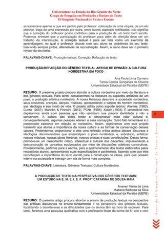 Universidade do Estado do Rio Grande do Norte
Grupo de Pesquisa em Produção e Ensino de Texto
II Simpósio Nacional de Texto e Ensino
acrescentava apenas o que era pedido pelo professor: colocação de uma vírgula, de um elo
coesivo, troca de uma expressão por outra, entre outros aspectos notificados. Isto significa
que a correção do professor pouco contribuiu para a produção de um texto bem escrito.
Podemos entrever que a participação do professor para além de aferição deve ser um
trabalho de interlocução. A correção textual é para ser feita como um exercício de
aprendizagem, no qual o professor discute com seu aluno os problemas do seu texto,
buscando sempre juntos, alternativas de reconstrução. Assim, o aluno deve ser o primeiro
revisor do seu texto.
PALAVRAS-CHAVE: Produção textual; Correção; Refacção de texto.

PRODUÇÃO/REFACÇÃO DO GÊNERO TEXTUAL ARTIGO DE OPINIÃO: A CULTURA
NORDESTINA EM FOCO
Ana Paula Lima Carneiro
Tarcia Camila Gonçalves de Oliveira
Universidade Estadual da Paraíba (UEPB)

PALAVRAS-CHAVE: Literatura; Gêneros Textuais; Cultura Nordestina.

A PRODUÇÃO DE TEXTO NA PESPECTIVA DOS GÊNEROS TEXTUAIS:
UM ESTUDO NA E. M. E. I. E. F. PROFª CATARINA DE SOUSA MAIA
Ananeri Vieira de Lima
Katiane Barbosa da Silva
Universidade Estadual da Paraíba (UEPB)
RESUMO: O presente artigo procura abordar o ensino de produção textual na perspectiva
das práticas discursivas no ensino fundamental II na perspectiva dos gêneros textuais,
focalizando o desinteresse e as dificuldades que os alunos têm na hora de escrever. Para
tanto, faremos uma pesquisa qualitativa com a professora titular da turma de 6° ano e com

21

Anais do II Simpósio Nacional de Texto e Ensino

RESUMO: O presente projeto procura abordar a cultura nordestina por meio da literatura e
dos gêneros textuais. Para tanto, destacaremos na literatura os aspectos artísticos de um
povo, a produção artística nordestina. A nossa literatura descreve a sociedade nordestina,
seus costumes, crenças, danças, músicas, apresentando o caráter do homem nordestino,
sua ideologia e seu modo de vida. O projeto utiliza como suporte teórico: Arantes (1982),
Cunha (2007), Marinho & Pinheiro (2012), PCNs (1998), Xidieh (1993). É lamentável nos
depararmos ainda com pessoas que não valorizam sua própria identidade e não a
conservam. A cultura das elites tende a desconstruir esse valor cultural e,
consequentemente, algumas pessoas aderem a essa concepção. Outro fato lamentável é o
preconceito existente em relação ao nordestino. Assim, objetivamos com este projeto
transmitir aos alunos a importância da nossa cultura e as formas de conservação desses
valores. Pretendemos proporcionar a eles uma reflexão crítica acerca desses discursos e
ideologias discriminatórias que estereotipam o povo nordestino, e, sobretudo, enfatizar
nossas músicas, nossas obras literárias, nossos artistas e suas contribuições. Dessa forma,
promove-se um crescimento crítico, intelectual e cultural dos discentes, impulsionando a
desconstrução de conceitos equivocados por meio de discussões coletivas construtivas.
Posteriormente, partimos para a escrita, para o aprimoramento dos textos elaborados pelos
respectivos alunos, apresentando suas especificações e parâmetros, fazendo com que eles
reconheçam a importância do texto escrito para a construção de ideias, para que possam
intervir na sociedade e interagir com ela de forma mais completa.

 