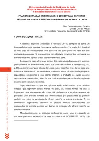 Universidade do Estado do Rio Grande do Norte
Grupo de Pesquisa em Produção e Ensino de Texto
II Simpósio Nacional de Texto e Ensino
PRÁTICAS LETRADAS EM RESENHAS: O QUE REVELAM OS TEXTOS
PRODUZIDOS POR GRADUANDOS DO PRIMEIRO PERÍODO EM LETRAS?

Elisa Cristina Amorim Ferreira
Denise Lino de Araújo
Universidade Federal de Campina Grande (UFCG)
1 CONSIDERAÇÕES5 INICIAIS6

A resenha, segundo Motta-Roth e Hendges (2010), configura-se como um
texto avaliativo, cuja função é descrever e avaliar o resultado da produção intelectual
de uma área do conhecimento, com base em um dado ponto de vista. Em seu
contexto de produção, há interlocutores com objetivos convergentes: um busca e o
outro fornece uma opinião crítica sobre determinada obra.
Destacamos esse gênero por ser um dos mais solicitados no ensino superior,
principalmente na área de Letras, como nos ratifica Motta-Roth e Hendges (op. cit.,
264

p.28) ao afirmar que ―para alunos de Letras, saber resenhar livros talvez seja uma

Anais do II Simpósio Nacional de Texto e Ensino

habilidade fundamental‖. Provavelmente, a resenha tenha tal importância porque as
capacidades subjacentes à sua escrita ancoram a produção de outros gêneros
dessa esfera comunicativa, além de sua prática contribuir para a familiarização do
discente com o discurso científico.
Logo, considerando que aos gêneros estão relacionadas certas práticas
letradas que legitimam certas formas de dizer, i.e, certas formas de usar a
língua/gem para interlocução não presencial, elaboramos a seguinte pergunta de
pesquisa: Que práticas letradas são demonstradas por graduandos do primeiro
período em Letras na produção do gênero resenha na esfera acadêmica. E, em
decorrência, objetivamos identificar as práticas letradas demonstradas por
graduandos do primeiro período em Letras na produção do gênero resenha na
esfera acadêmica.
Metodologicamente, a pesquisa configura-se como uma investigação de
natureza qualitativa, exploratória de base documental (cf. GONSALVES, 2003), cujo

 
