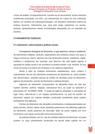 Universidade do Estado do Rio Grande do Norte
Grupo de Pesquisa em Produção e Ensino de Texto
II Simpósio Nacional de Texto e Ensino
corpus de análise, consequentemente, constitui-se de documentos: quinze resenhas
acadêmicas produzidas, em 2011, por licenciandos em Letras de uma instituição
federal, em contexto de ensino/aprendizagem, em disciplina introdutória relativa às
práticas docentes. Salientamos que, para este artigo, realizamos um recorte,
portanto, apresentaremos nossas considerações alicerçadas em um exemplar de
resenha.

2 FUNDAMENTOS TEÓRICOS

2.1 Letramento: cultura letrada e práticas sociais

A perspectiva ideológica de letramento, a qual aderimos, teoriza a existência,
de letramentos múltiplos, variáveis, dependentes dos contextos sociais nos quais a
língua inscreve-se. Assim, referimo-nos aos letramentos escolar, acadêmico, digital,
midiático e profissional, por exemplo, pois letrar-se não está ligado apenas à
aquisição do código escrito e de sua leitura no âmbito escolar, mas, também, ao uso

265

Aliada à ideia de múltiplos letramentos estabelecidos, sócio, político e
culturalmente, tem-se três elementos constitutivos do letramento ou, como também
são denominados, unidades básicas de análise da atividade social do letramento:
agência de letramento, eventos de letramento e práticas letradas.
Agências de letramento correspondem às diferentes áreas da vida dos
sujeitos (familiar, política, religiosa, educacional etc.), as quais se associam a
letramentos (Cf. KLEIMAN, 2008). A noção de agência ultrapassa a concepção de
lugar físico, referindo-se a um espaço sociodiscursivo, no qual há eventos de
letramento regidos por práticas letradas construídas socialmente pelos sujeitos
participantes das agências.
Eventos de letramento são situações comunicativas mediadas/permeadas por
textos escritos. Seriam, desse modo, episódios observáveis nas diferentes agências
de letramento, sendo passíveis de descrição, além de serem regidos por uma
recorrência e por regras construídas sócio historicamente.
As práticas letradas, por fim, são as unidades básicas do letramento, as quais
revelam os usos culturalmente construídos da escrita pelos sujeitos em um

Anais do II Simpósio Nacional de Texto e Ensino

social da escrita e da leitura em contextos e com objetivos específicos.

 