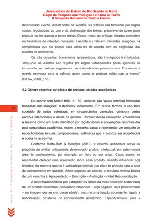 Universidade do Estado do Rio Grande do Norte
Grupo de Pesquisa em Produção e Ensino de Texto
II Simpósio Nacional de Texto e Ensino
determinado evento. Assim como os eventos, as práticas são formadas por regras
sociais reguladoras do uso e da distribuição dos textos, prescrevendo quem pode
produzir ou ter acesso a esses textos. Desse modo, as práticas letradas consistem
na habilidade do indivíduo manipular a escrita e a fala em diferentes situações, na
competência que ele possui para utilizá-las de acordo com as exigências dos
eventos de letramento.
Os três conceitos, brevemente apresentados, são interligados e imbricados:
―enquanto os eventos são regidos por regras estabelecidas pelas agências de
letramento, as práticas seguem normas estabelecidas pelos eventos. É como se o
evento estivesse para a agência assim como as práticas estão para o evento‖
(SILVA, 2009, p.55).

2.2 Gênero resenha: evidência de práticas letradas acadêmicas
De acordo com Miller (1984, p. 159), gêneros são ―ações retóricas tipificadas
266

baseadas em situações‖ e definidas socialmente. Em outros termos, o uso bem

Anais do II Simpósio Nacional de Texto e Ensino

sucedido de certas estruturas, em circunstâncias parecidas, consagra certos
padrões interacionais e molda os gêneros. Partindo dessa concepção, entendemos
a resenha como um texto delimitado por regularidades e convenções reconhecidas
pela comunidade acadêmica. Assim, a resenha passa a representar um conjunto de
especificidades textuais, composicionais, estilísticas que a autoriza ser reconhecida
e aceita na academia.
Conforme Motta-Roth & Hendges (2010), a resenha acadêmica serve ao
propósito de avaliar criticamente determinado produto intelectual, em determinada
área do conhecimento, por exemplo, um livro ou um artigo. Cabe, assim, ao
resenhador oferecer uma apreciação sobre esse produto, visando influenciar o(s)
leitor(es) da resenha quanto à validade/pertinência (ou não) do produto para a área
do conhecimento em questão. Ainda segundo as autoras, a estrutura retórica básica
de uma resenha é: Apresentação – Descrição – Avaliação – (Não) Recomendação.
A resenha acadêmica, por extrapolar os limites da mera descrição sumarizada
de um produto intelectual (procurando influenciar – seja negativa, seja positivamente
– na imagem que se cria desse objeto), assume uma função abrangente, ligada à
remodelação constante do conhecimento acadêmico. Especificamente para o

 