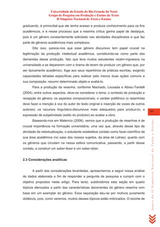 Universidade do Estado do Rio Grande do Norte
Grupo de Pesquisa em Produção e Ensino de Texto
II Simpósio Nacional de Texto e Ensino
graduando, é primordial que ele tenha acesso e produza conhecimento para os fins
acadêmicos, e é nesse processo que a resenha crítica ganha papel de destaque,
pois é um gênero constantemente solicitado nas atividades disciplinares e que faz
parte de gêneros acadêmicos mais complexos.
Dito isso, parece-nos que esse gênero discursivo tem papel crucial na
legitimação da produção intelectual acadêmica, constituindo-se como parte das
demandas dessa produção, fato que leva muitos estudantes recém-ingressos na
universidade a se depararem com o drama de terem de produzir um gênero que, por
ser tipicamente acadêmico, foge aos seus repertórios de práticas escritas, exigindo
capacidades letradas específicas para realizar pelo menos duas ações comuns a
sua composição: resumir determinado objeto e avaliá-lo.
Para a produção da resenha, conforme Machado, Lousada e Abreu-Tardelli
(2004), entre outros aspectos, deve-se considerar o tema; o contexto de produção e
recepção do gênero; os aspectos composicionais; o caráter polifônico (o resenhista
deve fazer a menção à voz do autor do texto original e inserção de vozes de outros
autores); os recursos linguístico-discursivos mais adequados para produzi-lo; a

267

Baseando-nos em Matencio (2006), vemos que a produção de resenhas é de
crucial importância na formação universitária, uma vez que, através desse tipo de
atividade de retextualização, o estudante estabelece contato como fazer-científico de
sua área acadêmica (no caso dos nossos sujeitos, da área de Letras), quanto com
os gêneros que circulam na nessa esfera comunicativa, passando, a partir desse
contato, a construir um saber-fazer e um saber-dizer.

2.3 Considerações analíticas

A partir das considerações levantadas, apresentamos a seguir nossa análise
de dados elaborada a fim de responder a pergunta de pesquisa e cumprir com o
objetivo propostos neste artigo. Para tanto, subdividimos esta seção em quatro
tópicos elencados a partir das características decorrentes do gênero resenha com
base em um exemplar do gênero. Essa separação deu-se por motivos puramente
didáticos, pois, como veremos, muitos desses tópicos estão imbricados. O recorte de

Anais do II Simpósio Nacional de Texto e Ensino

expressão de subjetividade (estilo do produtor) ao avaliar a obra.

 