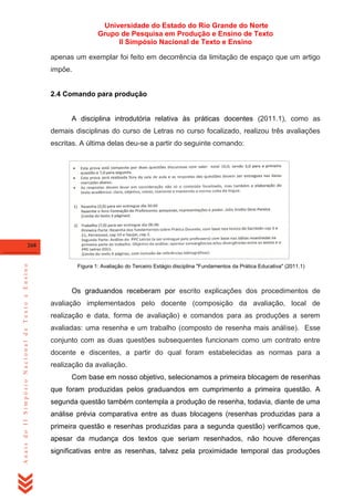 Universidade do Estado do Rio Grande do Norte
Grupo de Pesquisa em Produção e Ensino de Texto
II Simpósio Nacional de Texto e Ensino
apenas um exemplar foi feito em decorrência da limitação de espaço que um artigo
impõe.

2.4 Comando para produção

A disciplina introdutória relativa às práticas docentes (2011.1), como as
demais disciplinas do curso de Letras no curso focalizado, realizou três avaliações
escritas. A última delas deu-se a partir do seguinte comando:

Anais do II Simpósio Nacional de Texto e Ensino

268

Figura 1: Avaliação do Terceiro Estágio disciplina "Fundamentos da Prática Educativa" (2011.1)

Os graduandos receberam por escrito explicações dos procedimentos de
avaliação implementados pelo docente (composição da avaliação, local de
realização e data, forma de avaliação) e comandos para as produções a serem
avaliadas: uma resenha e um trabalho (composto de resenha mais análise). Esse
conjunto com as duas questões subsequentes funcionam como um contrato entre
docente e discentes, a partir do qual foram estabelecidas as normas para a
realização da avaliação.
Com base em nosso objetivo, selecionamos a primeira blocagem de resenhas
que foram produzidas pelos graduandos em cumprimento a primeira questão. A
segunda questão também contempla a produção de resenha, todavia, diante de uma
análise prévia comparativa entre as duas blocagens (resenhas produzidas para a
primeira questão e resenhas produzidas para a segunda questão) verificamos que,
apesar da mudança dos textos que seriam resenhados, não houve diferenças
significativas entre as resenhas, talvez pela proximidade temporal das produções

 