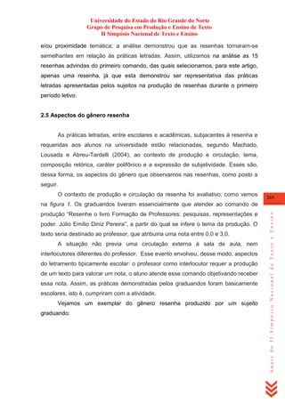 Universidade do Estado do Rio Grande do Norte
Grupo de Pesquisa em Produção e Ensino de Texto
II Simpósio Nacional de Texto e Ensino
e/ou proximidade temática; a análise demonstrou que as resenhas tornaram-se
semelhantes em relação às práticas letradas. Assim, utilizamos na análise as 15
resenhas advindas do primeiro comando, das quais selecionamos, para este artigo,
apenas uma resenha, já que esta demonstrou ser representativa das práticas
letradas apresentadas pelos sujeitos na produção de resenhas durante o primeiro
período letivo.

2.5 Aspectos do gênero resenha

As práticas letradas, entre escolares e acadêmicas, subjacentes à resenha e
requeridas aos alunos na universidade estão relacionadas, segundo Machado,
Lousada e Abreu-Tardelli (2004), ao contexto de produção e circulação, tema,
composição retórica, caráter polifônico e a expressão de subjetividade. Esses são,
dessa forma, os aspectos do gênero que observamos nas resenhas, como posto a
seguir.
O contexto de produção e circulação da resenha foi avaliativo, como vemos

269

produção ―Resenhe o livro Formação de Professores: pesquisas, representações e
poder. Júlio Emílio Diniz Pereira‖, a partir do qual se infere o tema da produção. O
texto seria destinado ao professor, que atribuiria uma nota entre 0,0 e 3,0.
A situação não previa uma circulação externa à sala de aula, nem
interlocutores diferentes do professor. Esse evento envolveu, desse modo, aspectos
do letramento tipicamente escolar: o professor como interlocutor requer a produção
de um texto para valorar um nota; o aluno atende esse comando objetivando receber
essa nota. Assim, as práticas demonstradas pelos graduandos foram basicamente
escolares, isto é, cumpriram com a atividade.
Vejamos um exemplar do gênero resenha produzido por um sujeito
graduando:

Anais do II Simpósio Nacional de Texto e Ensino

na figura 1. Os graduandos tiveram essencialmente que atender ao comando de

 