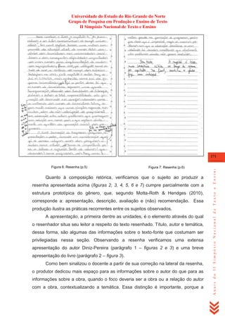 Universidade do Estado do Rio Grande do Norte
Grupo de Pesquisa em Produção e Ensino de Texto
II Simpósio Nacional de Texto e Ensino

Figura 6: Resenha (p.5)

Figura 7: Resenha (p.6)

Quanto à composição retórica, verificamos que o sujeito ao produzir a
resenha apresentada acima (figuras 2, 3, 4, 5, 6 e 7) cumpre parcialmente com a
estrutura prototípica do gênero, que, segundo Motta-Roth & Hendges (2010),
corresponde a: apresentação, descrição, avaliação e (não) recomendação. Essa
produção ilustra as práticas recorrentes entre os sujeitos observados.
A apresentação, a primeira dentre as unidades, é o elemento através do qual
o resenhador situa seu leitor a respeito do texto resenhado. Título, autor e temática,
dessa forma, são algumas das informações sobre o texto-fonte que costumam ser
privilegiadas nessa seção. Observando a resenha verificamos uma extensa
apresentação do autor Diniz-Pereira (parágrafo 1 – figuras 2 e 3) e uma breve
apresentação do livro (parágrafo 2 – figura 3).
Como bem sinalizou o docente a partir de sua correção na lateral da resenha,
o produtor dedicou mais espaço para as informações sobre o autor do que para as
informações sobre a obra, quando o foco deveria ser a obra ou a relação do autor
com a obra, contextualizando a temática. Essa distinção é importante, porque a

Anais do II Simpósio Nacional de Texto e Ensino

271

 