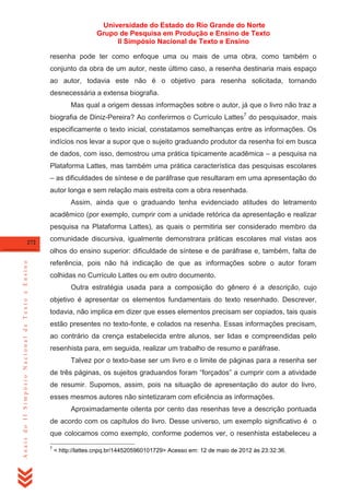 Universidade do Estado do Rio Grande do Norte
Grupo de Pesquisa em Produção e Ensino de Texto
II Simpósio Nacional de Texto e Ensino
resenha pode ter como enfoque uma ou mais de uma obra, como também o
conjunto da obra de um autor, neste último caso, a resenha destinaria mais espaço
ao autor, todavia este não é o objetivo para resenha solicitada, tornando
desnecessária a extensa biografia.
Mas qual a origem dessas informações sobre o autor, já que o livro não traz a
biografia de Diniz-Pereira? Ao conferirmos o Currículo Lattes7 do pesquisador, mais
especificamente o texto inicial, constatamos semelhanças entre as informações. Os
indícios nos levar a supor que o sujeito graduando produtor da resenha foi em busca
de dados, com isso, demostrou uma prática tipicamente acadêmica – a pesquisa na
Plataforma Lattes, mas também uma prática característica das pesquisas escolares
– as dificuldades de síntese e de paráfrase que resultaram em uma apresentação do
autor longa e sem relação mais estreita com a obra resenhada.
Assim, ainda que o graduando tenha evidenciado atitudes do letramento
acadêmico (por exemplo, cumprir com a unidade retórica da apresentação e realizar
pesquisa na Plataforma Lattes), as quais o permitiria ser considerado membro da
272

comunidade discursiva, igualmente demonstrara práticas escolares mal vistas aos

Anais do II Simpósio Nacional de Texto e Ensino

olhos do ensino superior: dificuldade de síntese e de paráfrase e, também, falta de
referência, pois não há indicação de que as informações sobre o autor foram
colhidas no Currículo Lattes ou em outro documento.
Outra estratégia usada para a composição do gênero é a descrição, cujo
objetivo é apresentar os elementos fundamentais do texto resenhado. Descrever,
todavia, não implica em dizer que esses elementos precisam ser copiados, tais quais
estão presentes no texto-fonte, e colados na resenha. Essas informações precisam,
ao contrário da crença estabelecida entre alunos, ser lidas e compreendidas pelo
resenhista para, em seguida, realizar um trabalho de resumo e paráfrase.
Talvez por o texto-base ser um livro e o limite de páginas para a resenha ser
de três páginas, os sujeitos graduandos foram ―forçados‖ a cumprir com a atividade
de resumir. Supomos, assim, pois na situação de apresentação do autor do livro,
esses mesmos autores não sintetizaram com eficiência as informações.
Aproximadamente oitenta por cento das resenhas teve a descrição pontuada
de acordo com os capítulos do livro. Desse universo, um exemplo significativo é o
que colocamos como exemplo, conforme podemos ver, o resenhista estabeleceu a
7

< http://lattes.cnpq.br/1445205960101729> Acesso em: 12 de maio de 2012 às 23:32:36.

 