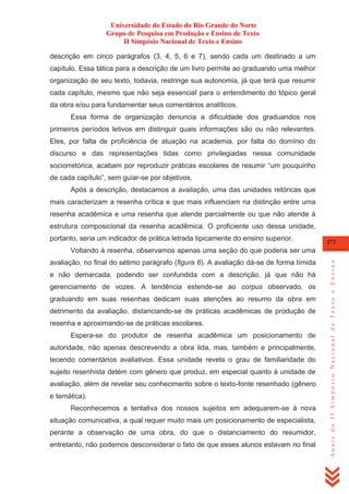 Universidade do Estado do Rio Grande do Norte
Grupo de Pesquisa em Produção e Ensino de Texto
II Simpósio Nacional de Texto e Ensino
descrição em cinco parágrafos (3, 4, 5, 6 e 7), sendo cada um destinado a um
capítulo. Essa tática para a descrição de um livro permite ao graduando uma melhor
organização de seu texto, todavia, restringe sua autonomia, já que terá que resumir
cada capítulo, mesmo que não seja essencial para o entendimento do tópico geral
da obra e/ou para fundamentar seus comentários analíticos.
Essa forma de organização denuncia a dificuldade dos graduandos nos
primeiros períodos letivos em distinguir quais informações são ou não relevantes.
Eles, por falta de proficiência de atuação na academia, por falta do domínio do
discurso e das representações tidas como privilegiadas nessa comunidade
sociorretórica, acabam por reproduzir práticas escolares de resumir ―um pouquinho
de cada capítulo‖, sem guiar-se por objetivos.
Após a descrição, destacamos a avaliação, uma das unidades retóricas que
mais caracterizam a resenha crítica e que mais influenciam na distinção entre uma
resenha acadêmica e uma resenha que atende parcialmente ou que não atende à
estrutura composicional da resenha acadêmica. O proficiente uso dessa unidade,
portanto, seria um indicador de prática letrada tipicamente do ensino superior.

273

avaliação, no final do sétimo parágrafo (figura 6). A avaliação dá-se de forma tímida
e não demarcada, podendo ser confundida com a descrição, já que não há
gerenciamento de vozes. A tendência estende-se ao corpus observado, os
graduando em suas resenhas dedicam suas atenções ao resumo da obra em
detrimento da avaliação, distanciando-se de práticas acadêmicas de produção de
resenha e aproximando-se de práticas escolares.
Espera-se do produtor de resenha acadêmica um posicionamento de
autoridade, não apenas descrevendo a obra lida, mas, também e principalmente,
tecendo comentários avaliativos. Essa unidade revela o grau de familiaridade do
sujeito resenhista detém com gênero que produz, em especial quanto à unidade de
avaliação, além de revelar seu conhecimento sobre o texto-fonte resenhado (gênero
e temática).
Reconhecemos a tentativa dos nossos sujeitos em adequarem-se à nova
situação comunicativa, a qual requer muito mais um posicionamento de especialista,
perante a observação de uma obra, do que o distanciamento do resumidor,
entretanto, não podemos desconsiderar o fato de que esses alunos estavam no final

Anais do II Simpósio Nacional de Texto e Ensino

Voltando à resenha, observamos apenas uma seção do que poderia ser uma

 