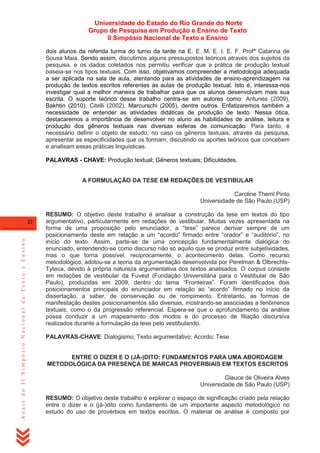 Universidade do Estado do Rio Grande do Norte
Grupo de Pesquisa em Produção e Ensino de Texto
II Simpósio Nacional de Texto e Ensino
dois alunos da referida turma do turno da tarde na E. E. M. E. I. E. F. Profª Catarina de
Sousa Maia. Sendo assim, discutimos alguns pressupostos teóricos através dos sujeitos da
pesquisa, e os dados coletados nos permitiu verificar que a prática de produção textual
baseia-se nos tipos textuais. Com isso, objetivamos compreender a metodologia adequada
a ser aplicada na sala de aula, atentando para as atividades de ensino-aprendizagem na
produção de textos escritos referentes às aulas de produção textual. Isto é, interessa-nos
investigar qual a melhor maneira de trabalhar para que os alunos desenvolvam mais sua
escrita. O suporte teórico desse trabalho centra-se em autores como: Antunes (2009),
Bakhtin (2010), Citelli (2002), Marcurschi (2005), dentre outros. Enfatizaremos também a
necessidade de entender as atividades didáticas de produção de texto. Nessa ótica,
destacaremos a importância de desenvolver no aluno as habilidades de análise, leitura e
produção dos gêneros textuais nas diversas esferas de comunicação. Para tanto, é
necessário definir o objeto de estudo, no caso os gêneros textuais, através da pesquisa,
apresentar as especificidades que os formam, discutindo os aportes teóricos que concebem
e analisam essas práticas linguísticas.
PALAVRAS - CHAVE: Produção textual; Gêneros textuais; Dificuldades.

A FORMULAÇÃO DA TESE EM REDAÇÕES DE VESTIBULAR
Caroline Theml Pinto
Universidade de São Paulo (USP)

Anais do II Simpósio Nacional de Texto e Ensino

22

RESUMO: O objetivo deste trabalho é analisar a construção da tese em textos do tipo
argumentativo, particularmente em redações de vestibular. Muitas vezes apresentada na
forma de uma proposição pelo enunciador, a ―tese‖ parece derivar sempre de um
posicionamento deste em relação a um ―acordo‖ firmado entre ―orador‖ e ―auditório‖, no
início do texto. Assim, parte-se de uma concepção fundamentalmente dialógica do
enunciado, entendendo-se como discurso não só aquilo que se produz entre subjetividades,
mas o que torna possível, reciprocamente, o acontecimento delas. Como recurso
metodológico, adotou-se a teoria da argumentação desenvolvida por Perelman & OlbrechtsTyteca, devido à própria natureza argumentativa dos textos analisados. O corpus consiste
em redações de vestibular da Fuvest (Fundação Universitária para o Vestibular de São
Paulo), produzidas em 2009, dentro do tema ―Fronteiras‖. Foram identificados dois
posicionamentos principais do enunciador em relação ao ―acordo‖ firmado no início da
dissertação, a saber, de conservação ou de rompimento. Entretanto, as formas de
manifestação destes posicionamentos são diversas, mostrando-se associadas a fenômenos
textuais, como o da progressão referencial. Espera-se que o aprofundamento da análise
possa conduzir a um mapeamento dos modos e do processo de filiação discursiva
realizados durante a formulação da tese pelo vestibulando.
PALAVRAS-CHAVE: Dialogismo; Texto argumentativo; Acordo; Tese.

ENTRE O DIZER E O (JÁ-)DITO: FUNDAMENTOS PARA UMA ABORDAGEM
METODOLÓGICA DA PRESENÇA DE MARCAS PROVERBIAIS EM TEXTOS ESCRITOS
Glauce de Oliveira Alves
Universidade de São Paulo (USP)
RESUMO: O objetivo deste trabalho é explorar o espaço de significação criado pela relação
entre o dizer e o (já-)dito como fundamento de um importante aspecto metodológico no
estudo do uso de provérbios em textos escritos. O material de análise é composto por

 