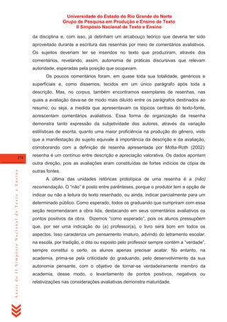 Universidade do Estado do Rio Grande do Norte
Grupo de Pesquisa em Produção e Ensino de Texto
II Simpósio Nacional de Texto e Ensino
da disciplina e, com isso, já detinham um arcabouço teórico que deveria ter sido
aproveitado durante a escritura das resenhas por meio de comentários avaliativos.
Os sujeitos deveriam ter se inseridos no texto que produziram, através dos
comentários, revelando, assim, autonomia de práticas discursivas que relevam
autoridade, esperadas pela posição que ocupavam.
Os poucos comentários foram, em quase toda sua totalidade, genéricos e
superficiais e, como dissemos, tecidos em um único parágrafo após toda a
descrição. Mas, no corpus, também encontramos exemplares de resenhas, nas
quais a avaliação dava-se de modo mais diluído entre os parágrafos destinados ao
resumo, ou seja, a medida que apresentavam os tópicos centrais do texto-fonte,
acrescentam comentários avaliativos. Essa forma de organização da resenha
demonstra tanto expressão da subjetividade dos autores, através da variação
estilísticas de escrita, quanto uma maior proficiência na produção do gênero, visto
que a manifestação do sujeito equivale à importância da descrição e da avaliação,
corroborando com a definição de resenha apresentada por Motta-Roth (2002):
274

resenha é um contínuo entre descrição e apreciação valorativa. Os dados apontam

Anais do II Simpósio Nacional de Texto e Ensino

outra direção, pois as avaliações eram constituídas de fortes indícios de cópia de
outras fontes.
A última das unidades retóricas prototípica de uma resenha é a (não)
recomendação. O ―não‖ é posto entre parênteses, porque o produtor tem a opção de
indicar ou não a leitura do texto resenhado, ou ainda, indicar parcialmente para um
determinado público. Como esperado, todos os graduando que cumpriram com essa
seção recomendaram a obra lida, destacando em seus comentários avaliativos os
pontos positivos da obra. Dizemos ―como esperado‖, pois os alunos pressupõem
que, por ser uma indicação do (a) professor(a), o livro será bom em todos os
aspectos. Isso caracteriza um pensamento imaturo, advindo do letramento escolar:
na escola, por tradição, o dito ou exposto pelo professor sempre contém a ―verdade‖,
sempre constitui o certo, os alunos apenas precisar acatar. No entanto, na
academia, prima-se pela criticidade do graduando, pelo desenvolvimento da sua
autonomia pensante, com o objetivo de tornar-se verdadeiramente membro da
academia, desse modo, o levantamento de pontos positivos, negativos ou
relativizações nas considerações avaliativas demonstra maturidade.

 