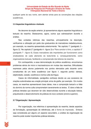 Universidade do Estado do Rio Grande do Norte
Grupo de Pesquisa em Produção e Ensino de Texto
II Simpósio Nacional de Texto e Ensino
qualquer parte do seu nome, sem atentar ainda para as convenções das citações
acadêmicas.

2.6 Aspectos linguísticos e textuais

No decorrer da seção anterior, já apresentamos alguns aspectos linguísticos e
textuais da resenha. Destacamos, agora, outros que sobressaíram durante a
análise.
Nas

unidades retóricas das resenhas, principalmente

na descrição,

verificamos a utilização por parte dos graduandos de marcadores metadiscursivos,
por exemplo, na resenha apresentada anteriormente: ―No capítulo 1‖ (parágrafo 3 figura 3), ―No capítulo 2‖ (parágrafo 4 - figura 3) e ―Para concluir o livro, o capítulo 5‖
(parágrafo 7 - figura 6). Esses marcadores são importantes por funcionarem como
sinalizadores de cada elemento do texto-fonte e, consequentemente, como
organizadores textuais, facilitando a compreensão dos leitores da resenha.
276

Em contrapartida, a essa demonstração de prática acadêmica, encontramos

Anais do II Simpósio Nacional de Texto e Ensino

problemas sérios de micro e macroestrutura em muitas das resenhas. Dificuldades
expressas pelos alunos justamente nos pontos elencados pelo docente como
constituintes de um texto acadêmico (ver figura 1, segundo ponto): clareza,
objetividade, coesão, coerência e norma culta da língua.
Casos de informalidade, parágrafos confusos devido ao uso excessivo de
orações subordinadas seu oração principal, erros de grafia, por exemplo. Em muitos
casos, as resenhas apresentavam boas ideias, mas a composição textual e a falta
do domínio da norma culta comprometiam severamente os textos. É clara a falta de
práticas letradas que deveriam ter sido desenvolvidas durante a educação básica,
prejudicando o desenvolvimento de práticas do novo contexto (ensino superior).

2.7 Organização / Apresentação

Por organização, nos referimos à apresentação da resenha, desde aspectos
de formatação, apresentação de referências, até à forma de impressão. Embora
seja considerada por alguns um aspecto secundário, a análise da organização da
resenha pode revelar importantes práticas letradas.

 