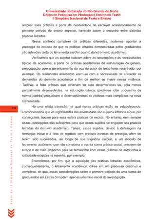Universidade do Estado do Rio Grande do Norte
Grupo de Pesquisa em Produção e Ensino de Texto
II Simpósio Nacional de Texto e Ensino
ampliar suas práticas a partir da necessidade de escrever academicamente no
primeiro período do ensino superior, havendo assim o encontro entre distintas
práticas letradas.
Nesse contexto complexo de práticas diferentes, podemos apontar a
presença de indícios de que as práticas letradas demonstradas pelos graduandos
são advindas tanto do letramento escolar quanto do letramento acadêmico.
Verificamos que os sujeitos buscam aderir às convenções e às necessidades
típicas da academia, a partir de práticas acadêmicas de estruturação de gênero,
preocupação com o gerenciamento da voz do autor do texto-fonte resenhado, por
exemplo. Os resenhistas analisados veem-se com a necessidade de aprender as
demandas do domínio acadêmico a fim de melhor se inserir nessa instância.
Todavia, a falta práticas que deveriam ter sido desenvolvidas ou, pelo menos
parcialmente desenvolvidas, na educação básica, (podemos citar o domínio da
norma padrão) prejudicam o desenvolvimento de práticas mais complexas na nova
comunidade.
278

Há uma nítida transição, na qual novas práticas estão se estabelecendo.

Anais do II Simpósio Nacional de Texto e Ensino

Reconhecemos que os ingressantes na universidade são sujeitos letrados e que, por
conseguinte, trazem para essa esfera práticas de escrita. No entanto, nem sempre
essas concepções são suficientes para que esses sujeitos se engajem nas práticas
letradas do domínio acadêmico. Talvez, esses sujeitos, devido à defasagem na
formação inicial e à falta de contado com práticas letradas de prestígio, além de
terem sido submetidos, ao longo de sua trajetória escolar, a um modelo de
letramento autônomo que não considera a escrita como prática social, precisem de
tempo e de mais empenho para se familiarizar com essas práticas de autonomia e
criticidade exigidas na resenha, por exemplo.
Entendemos, por fim, que a aquisição das práticas letradas acadêmicas,
consequentemente, o letramento acadêmico, dá-se em um processo contínuo e
complexo, do qual essas considerações sobre o primeiro período de uma turma de
graduandos em Letras compõem apenas uma fase inicial de investigação.

 
