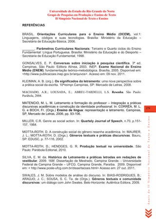 Universidade do Estado do Rio Grande do Norte
Grupo de Pesquisa em Produção e Ensino de Texto
II Simpósio Nacional de Texto e Ensino
REFERÊNCIAS
BRASIL. Orientações Curriculares para o Ensino Médio (OCEM), vol.1:
Linguagens, códigos e suas tecnologias. Brasília: Ministério da Educação –
Secretária de Educação Básica, 2006.
_______. Parâmetros Curriculares Nacionais: Terceiro e Quarto ciclos do Ensino
Fundamental: Língua Portuguesa. Brasília: Ministério da Educação e do Desporto –
Secretaria de Educação Fundamental, 1998.
GONSALVES, E. P. Conversas sobre iniciação à pesquisa científica. 3ª ed.
Campinas, São Paulo: Editora Alínea, 2003. INEP. Exame Nacional do Ensino
Médio (ENEM): fundamentação teórico-metodológica. Brasília, 2005. Disponível em:
<http://www.publicacoes.inep.gov.br/arquivos>. Acesso em: 09 nov. 2011.
KLEIMAN, A. B. (org.). Os significados do letramento: uma nova perspectiva sobre
a prática social da escrita. 10ªreimpr.Campinas, SP: Mercado de Letras, 2008.
MACHADO, A.R.; LOUSADA, E.; ABREU-TARDELLI, L.S. Resenha. São Paulo:
Parábola, 2004.

MILLER, C.R. Genre as social action. In: Quartely Journal of Speech, n.70, p.151157, 1984.
MOTTA-ROTH, D. A construção social do gênero resenha acadêmica. In: MAURER,
J. L.; MOTTA-ROTH, D. (Orgs.). Gêneros textuais e práticas discursivas. Bauru,
SP: EDUSC, p. 77-116, 2002.
MOTTA-ROTH, D.; HENDGES, G. R. Produção textual na universidade. São
Paulo: Parábola Editorial, 2010.
SILVA, E. M. da. Histórico de Letramento e práticas letradas em redações de
vestibular. 2009. 168f. Dissertação de Mestrado. Campina Grande. - Universidade
Federal de Campina Grande – UFCG. Campina Grande, Paraíba. 2009. Disponível
em: < http://www.posle-ufcg.com.br/dissertacoes.html> Acesso em: 27 out. 2011.
SWALES, J. M. Sobre modelos de análise do discurso. In: BIASI-RODRIGUES, B.;
ARAÚJO, J. C.; SOUSA, S. C. Ta. de (Orgs.). Gêneros textuais e comunidade
discursivas: um diálogo com John Swales. Belo Horizonte: Autêntica Editora, 2009.

279

Anais do II Simpósio Nacional de Texto e Ensino

MATENCIO, M. L. M. Letramento e formação do professor – Integração a práticas
discursivas acadêmicas e construção da identidade profissional. In: CORRÊA, M. L.
G. e BOCH, Fr. (Orgs.) Ensino de língua: representação e letramento. Campinas,
SP, Mercado de Letras, 2006, pp. 93-106.

 