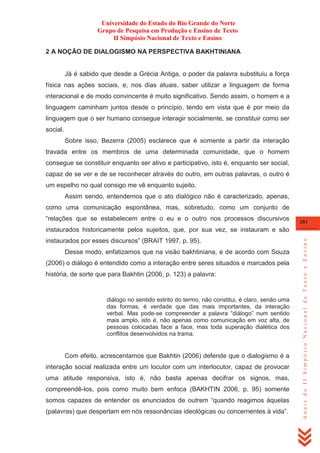 Universidade do Estado do Rio Grande do Norte
Grupo de Pesquisa em Produção e Ensino de Texto
II Simpósio Nacional de Texto e Ensino
2 A NOÇÃO DE DIALOGISMO NA PERSPECTIVA BAKHTINIANA

Já é sabido que desde a Grécia Antiga, o poder da palavra substituiu a força
física nas ações sociais, e, nos dias atuais, saber utilizar a linguagem de forma
interacional e de modo convincente é muito significativo. Sendo assim, o homem e a
linguagem caminham juntos desde o princípio, tendo em vista que é por meio da
linguagem que o ser humano consegue interagir socialmente, se constituir como ser
social.
Sobre isso, Bezerra (2005) esclarece que é somente a partir da interação
travada entre os membros de uma determinada comunidade, que o homem
consegue se constituir enquanto ser ativo e participativo, isto é, enquanto ser social,
capaz de se ver e de se reconhecer através do outro, em outras palavras, o outro é
um espelho no qual consigo me vê enquanto sujeito.
Assim sendo, entendemos que o ato dialógico não é caracterizado, apenas,
como uma comunicação espontânea, mas, sobretudo, como um conjunto de
―relações que se estabelecem entre o eu e o outro nos processos discursivos

281

instaurados por esses discursos‖ (BRAIT 1997, p. 95).
Desse modo, enfatizamos que na visão bakhtiniana, e de acordo com Souza
(2006) o diálogo é entendido como a interação entre seres situados e marcados pela
história, de sorte que para Bakhtin (2006, p. 123) a palavra:

diálogo no sentido estrito do termo, não constitui, é claro, senão uma
das formas, é verdade que das mais importantes, da interação
verbal. Mas pode-se compreender a palavra ―diálogo‖ num sentido
mais amplo, isto é, não apenas como comunicação em voz alta, de
pessoas colocadas face a face, mas toda superação dialética dos
conflitos desenvolvidos na trama.

Com efeito, acrescentamos que Bakhtin (2006) defende que o dialogismo é a
interação social realizada entre um locutor com um interlocutor, capaz de provocar
uma atitude responsiva, isto é, não basta apenas decifrar os signos, mas,
compreendê-los, pois como muito bem enfoca (BAKHTIN 2006, p. 95) somente
somos capazes de entender os enunciados de outrem ―quando reagimos àquelas
(palavras) que despertam em nós ressonâncias ideológicas ou concernentes à vida‖.

Anais do II Simpósio Nacional de Texto e Ensino

instaurados historicamente pelos sujeitos, que, por sua vez, se instauram e são

 