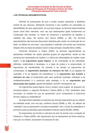 Universidade do Estado do Rio Grande do Norte
Grupo de Pesquisa em Produção e Ensino de Texto
II Simpósio Nacional de Texto e Ensino
3 AS TÉCNICAS ARGUMENTATIVAS

Partindo do pressuposto de que o orador sempre apresenta a ideia/tese
central de seu discurso, almejando convencer o seu auditório da veracidade ou
plausibilidade de seus argumentos, de sua tese (logos), as técnicas argumentativas
atuam como fator relevante, uma vez que desempenha papel fundamental na
constituição dos sentidos, no intuito de comprovar a pertinência do trabalho, a
validade das teses. De acordo com Souza (2008b, p. 68), ―As técnicas
argumentativas são recursos discursivos utilizados pelo orador na construção de um
texto, na defesa de uma tese‖, cujo propósito é estender uma ponte que mantenha
relação entre as teses de adesão inicial e a tese principal, ressalta Abreu (2006).
Conforme Perelman e Tyteca (2005), as técnicas argumentativas se
apresentam divididas em quatro grandes grupos de argumentos, sendo os três
primeiros por associações de noções, e o último por dissociações de noções, quais
sejam: 1) os argumentos quase lógicos: a) de contradição, b) por identidade,
282

definição, analiticidade e tautologia, c) a regra de justiça e a reciprocidade, d)

Anais do II Simpósio Nacional de Texto e Ensino

argumentos de transitividade, de inclusão e de divisão, e) argumentos de
comparação; 2) argumentos baseados na estrutura do real: a) as ligações de
sucessão; e b) as ligações de coexistência, e 3) argumentos que fundam a
estrutura do real: a) fundamento pelo caso particular (exemplo, ilustração e do
modelo/antimodelo) e o raciocínio pela analogia; e 4) os argumentos por
dissociação das noções: aparência/validade, meio/fim, letra/espírito, etc.
Os argumentos quase lógicos como o próprio nome sugere, se amparam em
princípios lógicos, e, segundo Perelman e Tyteca (2005, p. 219), ―pretendem certa
convicção, na medida em que se apresentam como comparáveis a raciocínios
formais, lógicos ou matemáticos‖.
Os argumentos baseados na estrutura do real são argumentos que se utilizam
da realidade social, uma vez que, conforme Souza (2008b, p. 69), ―se utilizam de
―validades‖ que se apresentam na própria sociedade‖ com o intuito de estabelecer e
promover juízos já admitidos pela sociedade Perelman (apud SOUZA, 2008b).
Os argumentos que fundam a estrutura do real, de acordo com a acepção de
Perelman e Tyteca (2005), são argumentos que se apresentam de forma empírica,
mas que, no entanto, se baseiam na estrutura do real.

 