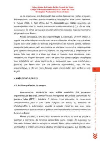 Universidade do Estado do Rio Grande do Norte
Grupo de Pesquisa em Produção e Ensino de Texto
II Simpósio Nacional de Texto e Ensino
Já os argumentos por dissociação das noções dissociam as noções em pares
hierarquizados, tais como: aparência/realidade; letra/espírito, entre outros. Perelman
e Tyteca (2005, p. 469) afirma que ―A dissociação das noções determina um
remanejamento mais ou menos profundo dos dados conceituais [...] já não se trata,
nesse caso, de cortar os fios que amarram elementos isolados, mas de modificar a
própria estrutura destes‖.
Nessa perspectiva, uma boa argumentação e, sobretudo, um bom orador, é
aquele que sabe adequar seu discurso para as diferentes situações comunicativas,
aquele que sabe utilizar as técnicas argumentativas de maneira correta, tentando
conquistar pela palavra, pelo seu modo de se relacionar com o outro, pela simpatia e
pela confiança que passa para seu auditório. Na argumentação, a credibilidade do
orador fala mais alto, é a ética que deixa o discurso mais consistente, mais
verossímil, é a imagem do orador (ethos) em comunhão com sua própria tese (logos)
que estabelece um efeito convincente e persuasivo com seus interlocutores
(pathos), que fazem com que um processo argumentativo, seja, de fato,
argumentativo, e não um mero discurso vazio, manipulador, sem sentido e sem

283

4 ANÁLISE DO CORPUS

4.1 Análise qualitativa do corpus

Apresentamos,

inicialmente,

uma

análise

qualitativa

dos

processos

argumentativos das cinco justificativas das monografias de Ciências Econômicas. Na
primeira delas (MEC1), intitulada O turismo como alternativa de crescimento
socioeconômico para o Alto Oeste Potiguar: um estudo do município de
Portalegre/RN, o autor/orador, visando à adesão inicial de sua tese, inicia
apresentando as causas sociais e políticas que impulsionam o desenvolvimento do
turismo no Brasil.
Nesse processo, o autor/orador apresenta um trecho no qual se propõe a
justificar a relevância da temática apresentada numa relação de sucessão, na
discussão feita em torno da situação do turismo. Assim, após a delimitação do tema
do trabalho, o orador apresenta o objetivo principal da pesquisa, que constitui sua

Anais do II Simpósio Nacional de Texto e Ensino

lógica.

 