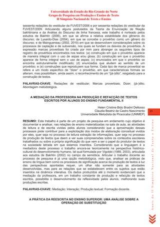 Universidade do Estado do Rio Grande do Norte
Grupo de Pesquisa em Produção e Ensino de Texto
II Simpósio Nacional de Texto e Ensino
sessenta redações do vestibular da FUVEST/2006 e por sessenta redações do vestibular da
FUVEST/2009. Articulando alguns postulados da Teoria da Enunciação de filiação
bakhtiniana e da Análise do Discurso de linha francesa, este trabalho é norteado pelos
estudos de Bakhtin (2006), em que se afirma a relativa estabilidade dos gêneros do
discurso; de Lysardo-Dias (2004), em que se concebe o provérbio como um gênero do
discurso; e de Maingueneau (2002, 2010) em que se desenvolvem considerações sobre os
processos de captação e de subversão, nos quais se fundam os desvios de provérbios. A
expressão marcas proverbiais foi criada por mim para abranger os seguintes tipos de
registro de provérbios encontrados nos textos: (a) construção em que o provérbio aparece
de maneira integral com o uso de aspas e/ou glosa; (b) construção em que o provérbio
aparece de forma integral sem o uso de aspas; (c) enunciados em que o provérbio se
encontra estruturalmente modificado; (d) enunciados que aludem ao sentido de um
provérbio; e (e) construções que reproduzem sua forma. Cada tipo de marca proverbial se
refere a um modo específico de ―dizer‖ o provérbio, em que características formais se
alteram, mas possibilitam, ainda assim, o reconhecimento de um ―(já-)dito‖, resgatado para a
construção de textos.
PALAVRAS-CHAVE: Redações de vestibular; Marcas proverbiais; Dizer; (já-)dito;
Abordagem metodológica.
A MEDIAÇÃO DA PROFESSORA NA PRODUÇÃO E REFACÇÃO DE TEXTOS
ESCRITOS POR ALUNOS DO ENSINO FUNDAMENTAL II

RESUMO: Este trabalho é parte de um projeto de pesquisa em andamento cujo objetivo é
documentar e analisar, nas relações de ensino materializadas na sala de aula, as atividades
de leitura e de escrita vividas pelos alunos considerando que a aproximação desses
processos pode contribuir para a explicitação dos modos de elaboração conceitual vividos
por eles, quer seja no processo de leitura extração de informações, quer seja no processo
de produção de textos que deem a ver suas compreensões sobre os conteúdos escolares
trabalhados ou sobre a própria significação do que vem a ser o papel do produtor de textos
na sociedade letrada em que estamos inseridos. Considerando que a linguagem é a
mediadora deste processo o trabalho ancora-se teoricamente na perspectiva históricocultural do desenvolvimento humano, tal qual formulada por Vigotski (1989, 2003), articulada
aos estudos de Bakhtin (2002) no campo da semiótica. Articular o trabalho docente ao
processo de pesquisa é já uma opção metodológica, visto que, analisar as práticas de
ensino de língua bem como os processos de significação acerca da produção de textos à luz
das perspectivas apontadas requer, um olhar não somente para as atividades
desenvolvidas, mas para as relações que se estabelecem entre os sujeitos que estão
inseridos na dinâmica interativa. Os dados produzidos até o momento evidenciam que a
mediação da professora, em um trabalho constante de produção e refacção de textos
escritos, possibilita o desenvolvimento da reflexividade pelos alunos, melhorando suas
produções escritas.
PALAVRAS-CHAVE: Mediação; Interação; Produção textual; Formação docente.

A PRÁTICA DA REESCRITA NO ENSINO SUPERIOR: UMA ANÁLISE SOBRE A
OPERAÇÃO DE SUBSTITUIÇÃO

23

Anais do II Simpósio Nacional de Texto e Ensino

Helen Cristine Bido Bradnt Dellosso
Claudia Beatriz de Castro Nascimento
Universidade Metodista de Piracicaba (UNIMEP)

 