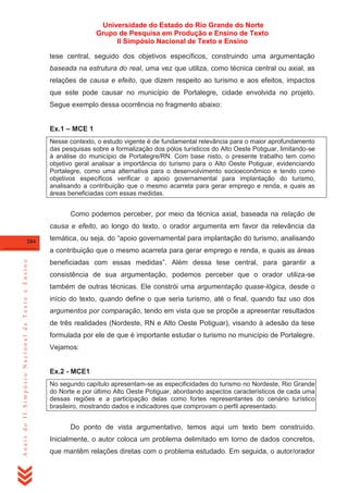 Universidade do Estado do Rio Grande do Norte
Grupo de Pesquisa em Produção e Ensino de Texto
II Simpósio Nacional de Texto e Ensino
tese central, seguido dos objetivos específicos, construindo uma argumentação
baseada na estrutura do real, uma vez que utiliza, como técnica central ou axial, as
relações de causa e efeito, que dizem respeito ao turismo e aos efeitos, impactos
que este pode causar no município de Portalegre, cidade envolvida no projeto.
Segue exemplo dessa ocorrência no fragmento abaixo:
Ex.1 – MCE 1
Nesse contexto, o estudo vigente é de fundamental relevância para o maior aprofundamento
das pesquisas sobre a formalização dos pólos turísticos do Alto Oeste Potiguar, limitando-se
à análise do município de Portalegre/RN. Com base nisto, o presente trabalho tem como
objetivo geral analisar a importância do turismo para o Alto Oeste Potiguar, evidenciando
Portalegre, como uma alternativa para o desenvolvimento socioeconômico e tendo como
objetivos específicos verificar o apoio governamental para implantação do turismo,
analisando a contribuição que o mesmo acarreta para gerar emprego e renda, e quais as
áreas beneficiadas com essas medidas.

Como podemos perceber, por meio da técnica axial, baseada na relação de
causa e efeito, ao longo do texto, o orador argumenta em favor da relevância da
284

temática, ou seja, do ―apoio governamental para implantação do turismo, analisando

Anais do II Simpósio Nacional de Texto e Ensino

a contribuição que o mesmo acarreta para gerar emprego e renda, e quais as áreas
beneficiadas com essas medidas‖. Além dessa tese central, para garantir a
consistência de sua argumentação, podemos perceber que o orador utiliza-se
também de outras técnicas. Ele constrói uma argumentação quase-lógica, desde o
início do texto, quando define o que seria turismo, até o final, quando faz uso dos
argumentos por comparação, tendo em vista que se propõe a apresentar resultados
de três realidades (Nordeste, RN e Alto Oeste Potiguar), visando à adesão da tese
formulada por ele de que é importante estudar o turismo no município de Portalegre.
Vejamos:

Ex.2 - MCE1
No segundo capítulo apresentam-se as especificidades do turismo no Nordeste, Rio Grande
do Norte e por último Alto Oeste Potiguar, abordando aspectos característicos de cada uma
dessas regiões e a participação delas como fortes representantes do cenário turístico
brasileiro, mostrando dados e indicadores que comprovam o perfil apresentado.

Do ponto de vista argumentativo, temos aqui um texto bem construído.
Inicialmente, o autor coloca um problema delimitado em torno de dados concretos,
que mantêm relações diretas com o problema estudado. Em seguida, o autor/orador

 