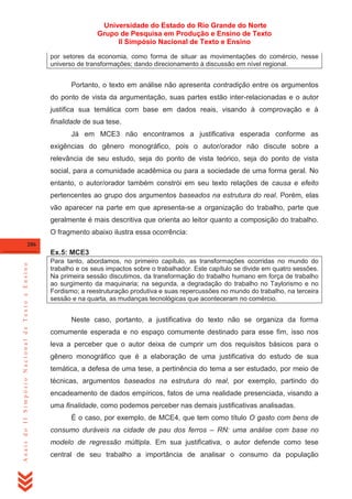 Universidade do Estado do Rio Grande do Norte
Grupo de Pesquisa em Produção e Ensino de Texto
II Simpósio Nacional de Texto e Ensino
por setores da economia, como forma de situar as movimentações do comércio, nesse
universo de transformações; dando direcionamento à discussão em nível regional.

Portanto, o texto em análise não apresenta contradição entre os argumentos
do ponto de vista da argumentação, suas partes estão inter-relacionadas e o autor
justifica sua temática com base em dados reais, visando à comprovação e à
finalidade de sua tese.
Já em MCE3 não encontramos a justificativa esperada conforme as
exigências do gênero monográfico, pois o autor/orador não discute sobre a
relevância de seu estudo, seja do ponto de vista teórico, seja do ponto de vista
social, para a comunidade acadêmica ou para a sociedade de uma forma geral. No
entanto, o autor/orador também constrói em seu texto relações de causa e efeito
pertencentes ao grupo dos argumentos baseados na estrutura do real. Porém, elas
vão aparecer na parte em que apresenta-se a organização do trabalho, parte que
geralmente é mais descritiva que orienta ao leitor quanto a composição do trabalho.
O fragmento abaixo ilustra essa ocorrência:
286

Anais do II Simpósio Nacional de Texto e Ensino

Ex.5: MCE3
Para tanto, abordamos, no primeiro capítulo, as transformações ocorridas no mundo do
trabalho e os seus impactos sobre o trabalhador. Este capítulo se divide em quatro sessões.
Na primeira sessão discutimos, da transformação do trabalho humano em força de trabalho
ao surgimento da maquinaria; na segunda, a degradação do trabalho no Taylorismo e no
Fordismo; a reestruturação produtiva e suas repercussões no mundo do trabalho, na terceira
sessão e na quarta, as mudanças tecnológicas que aconteceram no comércio.

Neste caso, portanto, a justificativa do texto não se organiza da forma
comumente esperada e no espaço comumente destinado para esse fim, isso nos
leva a perceber que o autor deixa de cumprir um dos requisitos básicos para o
gênero monográfico que é a elaboração de uma justificativa do estudo de sua
temática, a defesa de uma tese, a pertinência do tema a ser estudado, por meio de
técnicas, argumentos baseados na estrutura do real, por exemplo, partindo do
encadeamento de dados empíricos, fatos de uma realidade presenciada, visando a
uma finalidade, como podemos perceber nas demais justificativas analisadas.
É o caso, por exemplo, de MCE4, que tem como título O gasto com bens de
consumo duráveis na cidade de pau dos ferros – RN: uma análise com base no
modelo de regressão múltipla. Em sua justificativa, o autor defende como tese
central de seu trabalho a importância de analisar o consumo da população

 