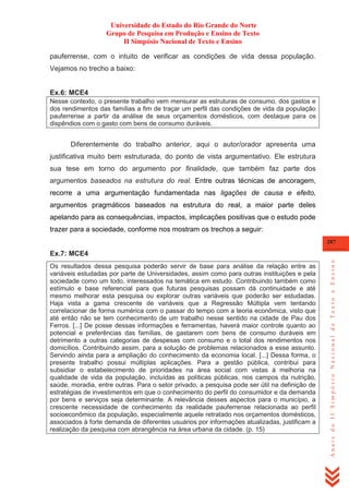 Universidade do Estado do Rio Grande do Norte
Grupo de Pesquisa em Produção e Ensino de Texto
II Simpósio Nacional de Texto e Ensino
pauferrense, com o intuito de verificar as condições de vida dessa população.
Vejamos no trecho a baixo:

Ex.6: MCE4
Nesse contexto, o presente trabalho vem mensurar as estruturas de consumo, dos gastos e
dos rendimentos das famílias a fim de traçar um perfil das condições de vida da população
pauferrense a partir da análise de seus orçamentos domésticos, com destaque para os
dispêndios com o gasto com bens de consumo duráveis.

Diferentemente do trabalho anterior, aqui o autor/orador apresenta uma
justificativa muito bem estruturada, do ponto de vista argumentativo. Ele estrutura
sua tese em torno do argumento por finalidade, que também faz parte dos
argumentos baseados na estrutura do real. Entre outras técnicas de ancoragem,
recorre a uma argumentação fundamentada nas ligações de causa e efeito,
argumentos pragmáticos baseados na estrutura do real, a maior parte deles
apelando para as consequências, impactos, implicações positivas que o estudo pode
trazer para a sociedade, conforme nos mostram os trechos a seguir:
287

Os resultados dessa pesquisa poderão servir de base para análise da relação entre as
variáveis estudadas por parte de Universidades, assim como para outras instituições e pela
sociedade como um todo, interessados na temática em estudo. Contribuindo também como
estímulo e base referencial para que futuras pesquisas possam dá continuidade e até
mesmo melhorar esta pesquisa ou explorar outras variáveis que poderão ser estudadas.
Haja vista a gama crescente de variáveis que a Regressão Múltipla vem tentando
correlacionar de forma numérica com o passar do tempo com a teoria econômica, visto que
até então não se tem conhecimento de um trabalho nesse sentido na cidade de Pau dos
Ferros. [...] De posse dessas informações e ferramentas, haverá maior controle quanto ao
potencial e preferências das famílias, de gastarem com bens de consumo duráveis em
detrimento a outras categorias de despesas com consumo e o total dos rendimentos nos
domicílios. Contribuindo assim, para a solução de problemas relacionados a esse assunto.
Servindo ainda para a ampliação do conhecimento da economia local. [...] Dessa forma, o
presente trabalho possui múltiplas aplicações. Para a gestão pública, contribui para
subsidiar o estabelecimento de prioridades na área social com vistas à melhoria na
qualidade de vida da população, incluídas as políticas públicas, nos campos da nutrição,
saúde, moradia, entre outras. Para o setor privado, a pesquisa pode ser útil na definição de
estratégias de investimentos em que o conhecimento do perfil do consumidor e da demanda
por bens e serviços seja determinante. A relevância desses aspectos para o município, a
crescente necessidade de conhecimento da realidade pauferrense relacionada ao perfil
socioeconômico da população, especialmente aquele retratado nos orçamentos domésticos,
associados à forte demanda de diferentes usuários por informações atualizadas, justificam a
realização da pesquisa com abrangência na área urbana da cidade. (p. 15)

Anais do II Simpósio Nacional de Texto e Ensino

Ex.7: MCE4

 